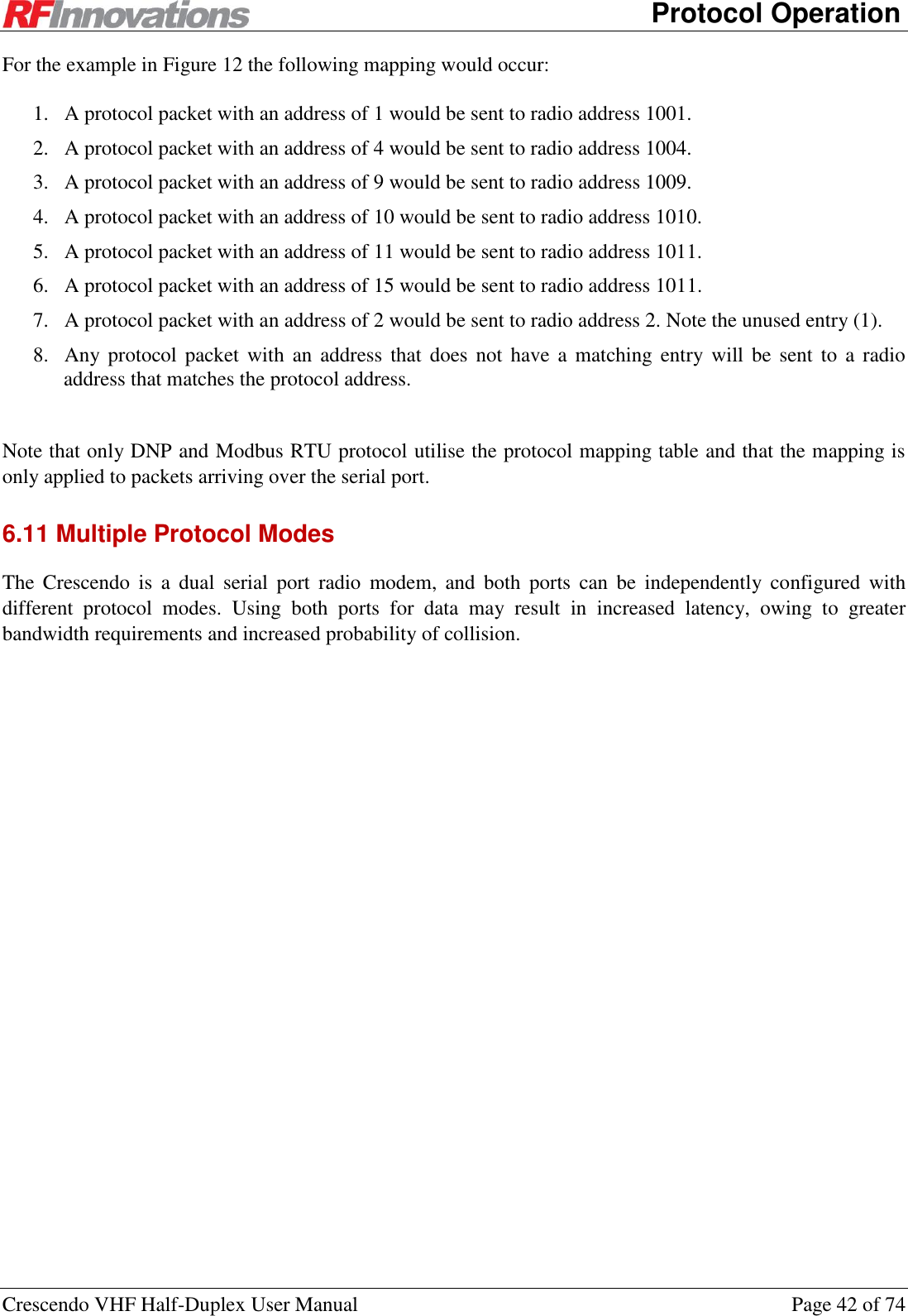      Protocol Operation Crescendo VHF Half-Duplex User Manual  Page 42 of 74 For the example in Figure 12 the following mapping would occur: 1. A protocol packet with an address of 1 would be sent to radio address 1001. 2. A protocol packet with an address of 4 would be sent to radio address 1004. 3. A protocol packet with an address of 9 would be sent to radio address 1009. 4. A protocol packet with an address of 10 would be sent to radio address 1010. 5. A protocol packet with an address of 11 would be sent to radio address 1011. 6. A protocol packet with an address of 15 would be sent to radio address 1011. 7. A protocol packet with an address of 2 would be sent to radio address 2. Note the unused entry (1). 8. Any protocol  packet  with  an  address that does  not have  a  matching  entry will  be  sent to  a  radio address that matches the protocol address.  Note that only DNP and Modbus RTU protocol utilise the protocol mapping table and that the mapping is only applied to packets arriving over the serial port. 6.11 Multiple Protocol Modes The  Crescendo  is  a  dual  serial  port  radio  modem,  and  both  ports  can  be  independently  configured  with different  protocol  modes.  Using  both  ports  for  data  may  result  in  increased  latency,  owing  to  greater bandwidth requirements and increased probability of collision. 