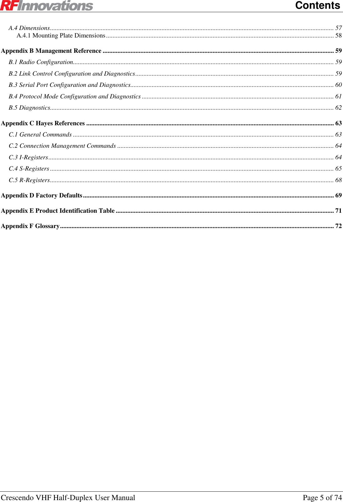   Contents Crescendo VHF Half-Duplex User Manual  Page 5 of 74 A.4 Dimensions ............................................................................................................................................................................. 57 A.4.1 Mounting Plate Dimensions ........................................................................................................................................... 58 Appendix B Management Reference ............................................................................................................................................. 59 B.1 Radio Configuration............................................................................................................................................................... 59 B.2 Link Control Configuration and Diagnostics ......................................................................................................................... 59 B.3 Serial Port Configuration and Diagnostics ............................................................................................................................ 60 B.4 Protocol Mode Configuration and Diagnostics ..................................................................................................................... 61 B.5 Diagnostics............................................................................................................................................................................. 62 Appendix C Hayes References ....................................................................................................................................................... 63 C.1 General Commands ............................................................................................................................................................... 63 C.2 Connection Management Commands .................................................................................................................................... 64 C.3 I-Registers .............................................................................................................................................................................. 64 C.4 S-Registers ............................................................................................................................................................................. 65 C.5 R-Registers ............................................................................................................................................................................. 68 Appendix D Factory Defaults ......................................................................................................................................................... 69 Appendix E Product Identification Table ..................................................................................................................................... 71 Appendix F Glossary ....................................................................................................................................................................... 72  