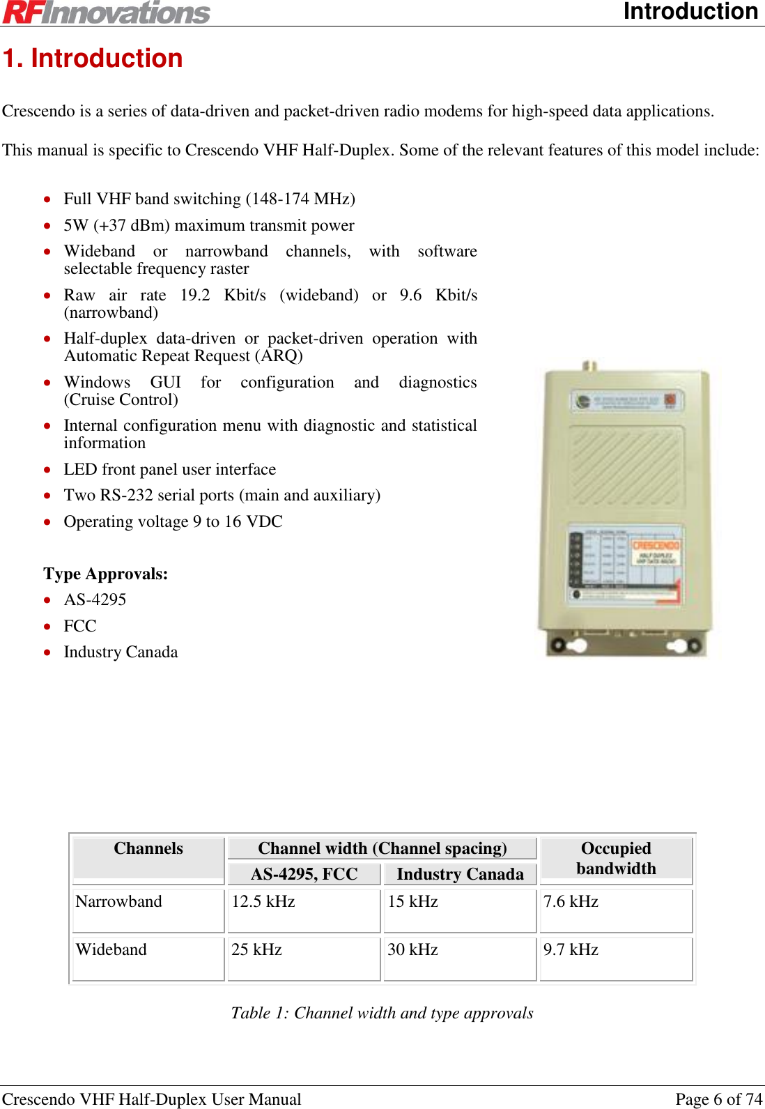      Introduction Crescendo VHF Half-Duplex User Manual  Page 6 of 74 1. Introduction Crescendo is a series of data-driven and packet-driven radio modems for high-speed data applications. This manual is specific to Crescendo VHF Half-Duplex. Some of the relevant features of this model include:  Full VHF band switching (148-174 MHz)  5W (+37 dBm) maximum transmit power  Wideband  or  narrowband  channels,  with  software selectable frequency raster  Raw  air  rate  19.2  Kbit/s  (wideband)  or  9.6  Kbit/s (narrowband)  Half-duplex  data-driven  or  packet-driven  operation  with Automatic Repeat Request (ARQ)  Windows  GUI  for  configuration  and  diagnostics  (Cruise Control)  Internal configuration menu with diagnostic and statistical information  LED front panel user interface  Two RS-232 serial ports (main and auxiliary)  Operating voltage 9 to 16 VDC  Type Approvals:  AS-4295  FCC   Industry Canada  Channels  Channel width (Channel spacing) Occupied bandwidth AS-4295, FCC Industry Canada Narrowband 12.5 kHz 15 kHz 7.6 kHz Wideband 25 kHz 30 kHz 9.7 kHz Table 1: Channel width and type approvals 