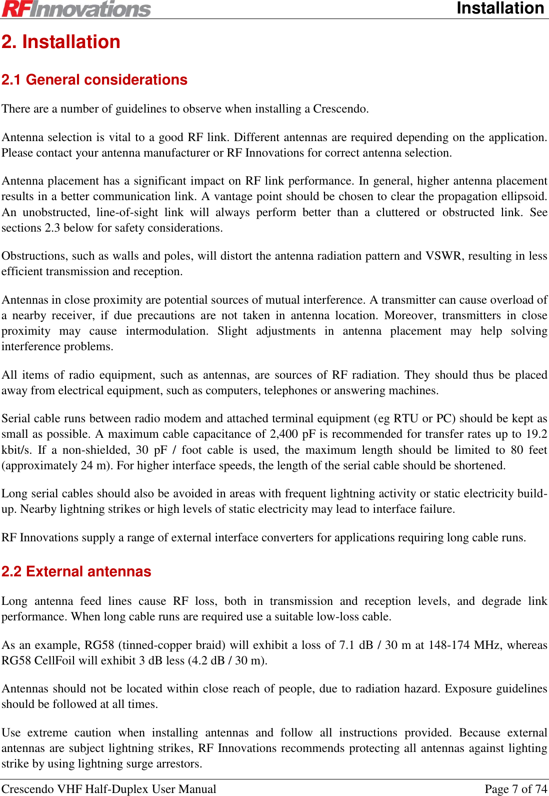      Installation Crescendo VHF Half-Duplex User Manual  Page 7 of 74 2. Installation 2.1 General considerations There are a number of guidelines to observe when installing a Crescendo. Antenna selection is vital to a good RF link. Different antennas are required depending on the application. Please contact your antenna manufacturer or RF Innovations for correct antenna selection. Antenna placement has a significant impact on RF link performance. In general, higher antenna placement results in a better communication link. A vantage point should be chosen to clear the propagation ellipsoid. An  unobstructed,  line-of-sight  link  will  always  perform  better  than  a  cluttered  or  obstructed  link.  See sections 2.3 below for safety considerations. Obstructions, such as walls and poles, will distort the antenna radiation pattern and VSWR, resulting in less efficient transmission and reception. Antennas in close proximity are potential sources of mutual interference. A transmitter can cause overload of a  nearby  receiver,  if  due  precautions  are  not  taken  in  antenna  location.  Moreover,  transmitters  in  close proximity  may  cause  intermodulation.  Slight  adjustments  in  antenna  placement  may  help  solving interference problems. All items of radio equipment, such as antennas, are sources of RF radiation. They should thus be placed away from electrical equipment, such as computers, telephones or answering machines. Serial cable runs between radio modem and attached terminal equipment (eg RTU or PC) should be kept as small as possible. A maximum cable capacitance of 2,400 pF is recommended for transfer rates up to 19.2 kbit/s.  If  a  non-shielded,  30  pF  /  foot  cable  is  used,  the  maximum  length  should  be  limited  to  80  feet (approximately 24 m). For higher interface speeds, the length of the serial cable should be shortened. Long serial cables should also be avoided in areas with frequent lightning activity or static electricity build-up. Nearby lightning strikes or high levels of static electricity may lead to interface failure.  RF Innovations supply a range of external interface converters for applications requiring long cable runs. 2.2 External antennas Long  antenna  feed  lines  cause  RF  loss,  both  in  transmission  and  reception  levels,  and  degrade  link performance. When long cable runs are required use a suitable low-loss cable.  As an example, RG58 (tinned-copper braid) will exhibit a loss of 7.1 dB / 30 m at 148-174 MHz, whereas RG58 CellFoil will exhibit 3 dB less (4.2 dB / 30 m). Antennas should not be located within close reach of people, due to radiation hazard. Exposure guidelines should be followed at all times. Use  extreme  caution  when  installing  antennas  and  follow  all  instructions  provided.  Because  external antennas are subject lightning strikes, RF Innovations recommends protecting all antennas against lighting strike by using lightning surge arrestors. 