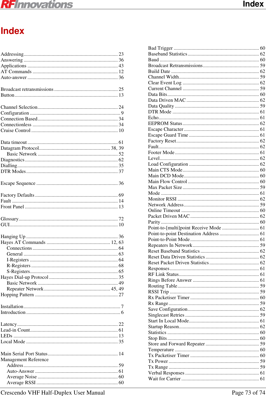    Index Crescendo VHF Half-Duplex User Manual  Page 73 of 74 Index   Addressing.......................................................................... 23 Answering .......................................................................... 36 Applications ....................................................................... 43 AT Commands ................................................................... 12 Auto-answer ....................................................................... 36   Broadcast retransmissions .................................................. 25 Button ................................................................................. 13   Channel Selection ............................................................... 24 Configuration ....................................................................... 9 Connection Based ............................................................... 34 Connectionless ................................................................... 34 Cruise Control .................................................................... 10   Data timeout ....................................................................... 61 Datagram Protocol........................................................ 38, 39 Basic Network ............................................................... 52 Diagnostics ......................................................................... 62 Dialling ............................................................................... 35 DTR Modes ........................................................................ 37   Escape Sequence ................................................................ 36   Factory Defaults ................................................................. 69 Fault ................................................................................... 14 Front Panel ......................................................................... 13   Glossary.............................................................................. 72 GUI ..................................................................................... 10   Hanging Up ........................................................................ 36 Hayes AT Commands .................................................. 12, 63 Connections ................................................................... 64 General .......................................................................... 63 I-Registers ..................................................................... 64 R-Registers .................................................................... 68 S-Registers ..................................................................... 65 Hayes Dial-up Protocol ...................................................... 35 Basic Network ............................................................... 49 Repeater Network .................................................... 45, 49 Hopping Pattern ................................................................. 27   Installation ............................................................................ 7 Introduction .......................................................................... 6   Latency ............................................................................... 22 Lead-in Count ..................................................................... 61 LEDs .................................................................................. 13 Local Mode ........................................................................ 35   Main Serial Port Status ....................................................... 14 Management Reference Address .......................................................................... 59 Auto-Answer ................................................................. 61 Average Noise ............................................................... 60 Average RSSI ................................................................ 60 Bad Trigger ................................................................... 60 Baseband Statistics ........................................................ 62 Baud .............................................................................. 60 Broadcast Retransmissions ............................................ 59 Build Date ..................................................................... 62 Channel Width............................................................... 59 Clear Event Log ............................................................ 62 Current Channel ............................................................ 59 Data Bits ........................................................................ 60 Data Driven MAC ......................................................... 62 Data Quality .................................................................. 59 DTR Mode .................................................................... 61 Echo............................................................................... 61 EEPROM Status ............................................................ 62 Escape Character ........................................................... 61 Escape Guard Time ....................................................... 61 Factory Reset ................................................................. 62 Fault............................................................................... 62 Footer Mode .................................................................. 61 Level .............................................................................. 62 Load Configuration ....................................................... 62 Main CTS Mode ............................................................ 60 Main DCD Mode ........................................................... 60 Main Flow Control ........................................................ 60 Max Packet Size ............................................................ 59 Mode ............................................................................. 61 Monitor RSSI ................................................................ 62 Network Address ........................................................... 59 Online Timeout ............................................................. 60 Packet Driven MAC ...................................................... 62 Parity ............................................................................. 60 Point-to-[multi]point Receive Mode ............................. 61 Point-to-point Destination Address ............................... 61 Point-to-Point Mode ...................................................... 61 Repeaters In Network .................................................... 59 Reset Baseband Statistics .............................................. 62 Reset Data Driven Statistics .......................................... 62 Reset Packet Driven Statistics ....................................... 62 Responses ...................................................................... 61 RF Link Status ............................................................... 61 Rings Before Answer .................................................... 61 Routing Table ................................................................ 59 RSSI Trip ...................................................................... 59 Rx Packetiser Timer ...................................................... 60 Rx Range ....................................................................... 59 Save Configuration ........................................................ 62 Singlecast Retries .......................................................... 59 Start In Local Mode ....................................................... 61 Startup Reason............................................................... 62 Statistics ........................................................................ 60 Stop Bits ........................................................................ 60 Store and Forward Repeater .......................................... 59 Temperature .................................................................. 60 Tx Packetiser Timer ...................................................... 60 Tx Power ....................................................................... 59 Tx Range ....................................................................... 59 Verbal Responses .......................................................... 61 Wait for Carrier ............................................................. 61 