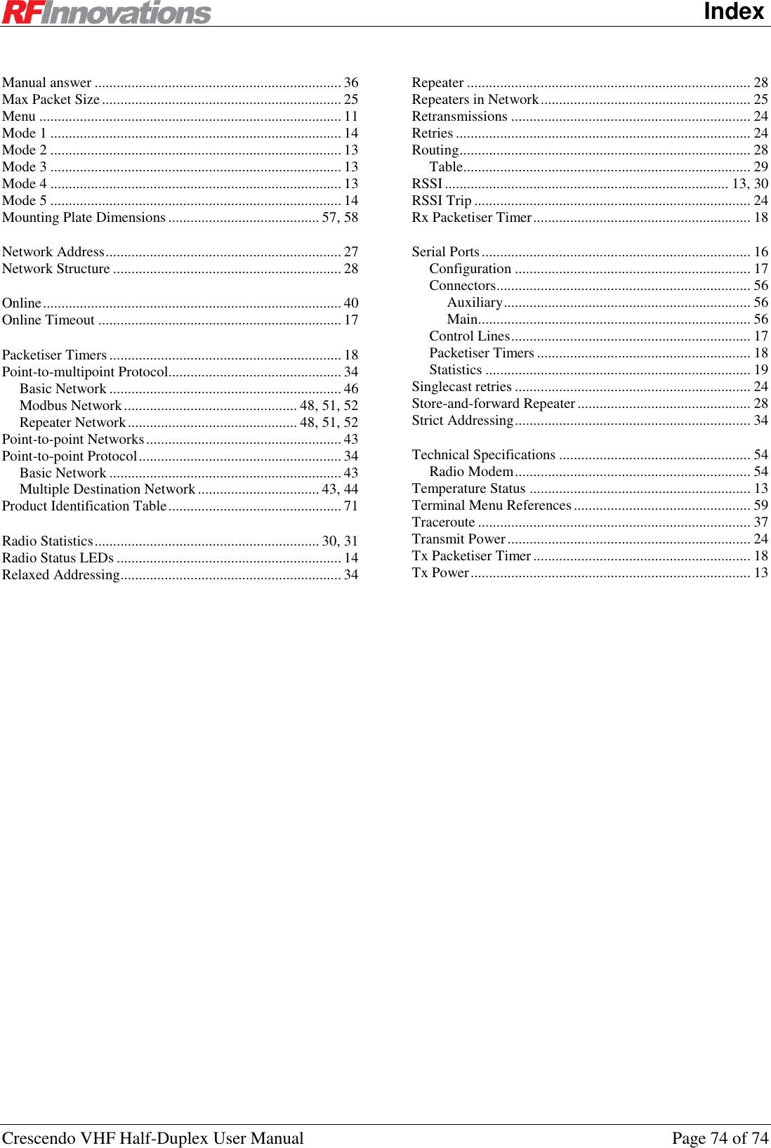   Index Crescendo VHF Half-Duplex User Manual  Page 74 of 74 Manual answer ................................................................... 36 Max Packet Size ................................................................. 25 Menu .................................................................................. 11 Mode 1 ............................................................................... 14 Mode 2 ............................................................................... 13 Mode 3 ............................................................................... 13 Mode 4 ............................................................................... 13 Mode 5 ............................................................................... 14 Mounting Plate Dimensions ......................................... 57, 58   Network Address ................................................................ 27 Network Structure .............................................................. 28   Online ................................................................................. 40 Online Timeout .................................................................. 17   Packetiser Timers ............................................................... 18 Point-to-multipoint Protocol............................................... 34 Basic Network ............................................................... 46 Modbus Network ............................................... 48, 51, 52 Repeater Network .............................................. 48, 51, 52 Point-to-point Networks ..................................................... 43 Point-to-point Protocol ....................................................... 34 Basic Network ............................................................... 43 Multiple Destination Network ................................. 43, 44 Product Identification Table ............................................... 71   Radio Statistics ............................................................. 30, 31 Radio Status LEDs ............................................................. 14 Relaxed Addressing............................................................ 34 Repeater ............................................................................. 28 Repeaters in Network ......................................................... 25 Retransmissions ................................................................. 24 Retries ................................................................................ 24 Routing ............................................................................... 28 Table .............................................................................. 29 RSSI ............................................................................. 13, 30 RSSI Trip ........................................................................... 24 Rx Packetiser Timer ........................................................... 18   Serial Ports ......................................................................... 16 Configuration ................................................................ 17 Connectors ..................................................................... 56 Auxiliary ................................................................... 56 Main.......................................................................... 56 Control Lines ................................................................. 17 Packetiser Timers .......................................................... 18 Statistics ........................................................................ 19 Singlecast retries ................................................................ 24 Store-and-forward Repeater ............................................... 28 Strict Addressing ................................................................ 34   Technical Specifications .................................................... 54 Radio Modem ................................................................ 54 Temperature Status ............................................................ 13 Terminal Menu References ................................................ 59 Traceroute .......................................................................... 37 Transmit Power .................................................................. 24 Tx Packetiser Timer ........................................................... 18 Tx Power ............................................................................ 13  