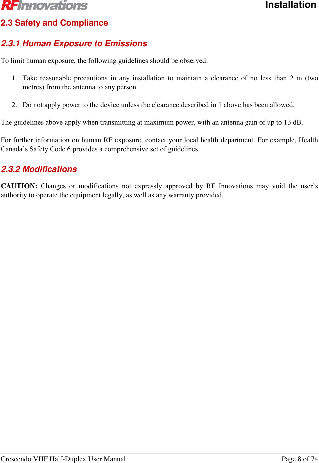      Installation Crescendo VHF Half-Duplex User Manual  Page 8 of 74 2.3 Safety and Compliance 2.3.1 Human Exposure to Emissions To limit human exposure, the following guidelines should be observed: 1. Take  reasonable  precautions  in  any  installation  to  maintain  a  clearance of  no  less  than  2 m  (two metres) from the antenna to any person. 2. Do not apply power to the device unless the clearance described in 1 above has been allowed. The guidelines above apply when transmitting at maximum power, with an antenna gain of up to 13 dB. For further information on human RF exposure, contact your local health department. For example, Health Canada’s Safety Code 6 provides a comprehensive set of guidelines. 2.3.2 Modifications CAUTION: Changes  or  modifications  not  expressly  approved  by  RF  Innovations  may  void  the  user’s authority to operate the equipment legally, as well as any warranty provided.  