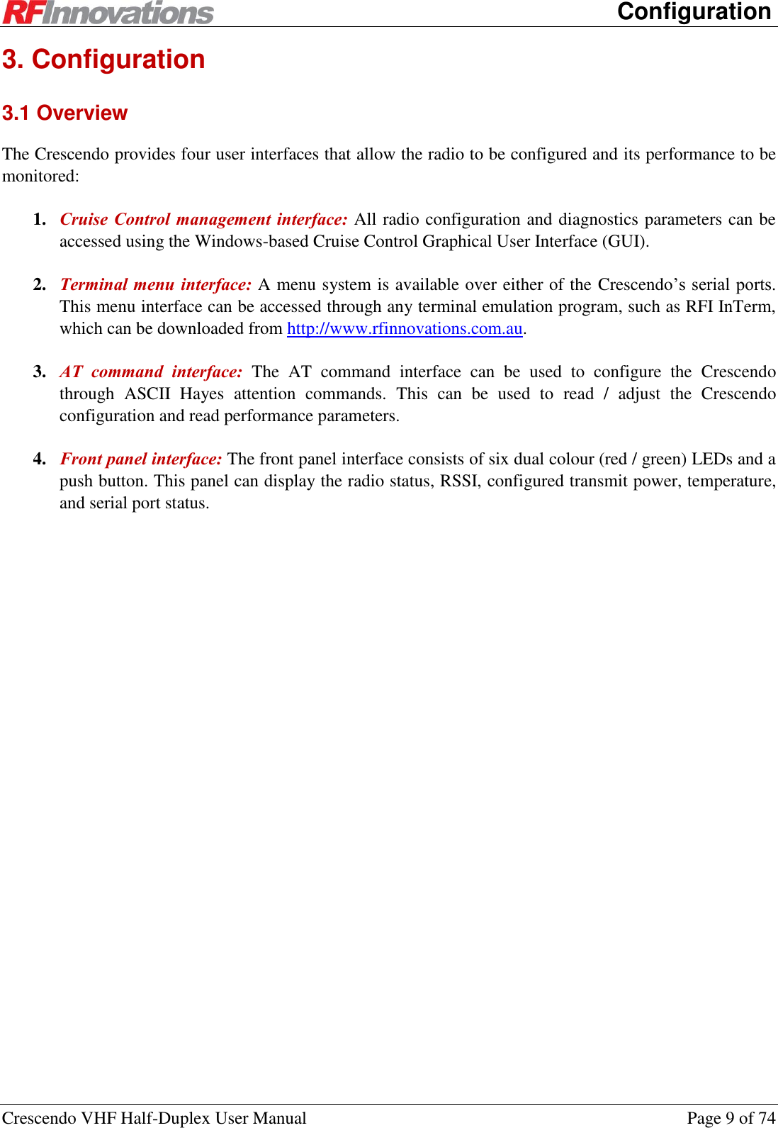     Configuration Crescendo VHF Half-Duplex User Manual  Page 9 of 74 3. Configuration 3.1 Overview The Crescendo provides four user interfaces that allow the radio to be configured and its performance to be monitored: 1. Cruise Control management interface: All radio configuration and diagnostics parameters can be accessed using the Windows-based Cruise Control Graphical User Interface (GUI). 2. Terminal menu interface: A menu system is available over either of the Crescendo’s serial ports. This menu interface can be accessed through any terminal emulation program, such as RFI InTerm, which can be downloaded from http://www.rfinnovations.com.au. 3. AT  command  interface:  The  AT  command  interface  can  be  used  to  configure  the  Crescendo through  ASCII  Hayes  attention  commands.  This  can  be  used  to  read  /  adjust  the  Crescendo configuration and read performance parameters. 4. Front panel interface: The front panel interface consists of six dual colour (red / green) LEDs and a push button. This panel can display the radio status, RSSI, configured transmit power, temperature, and serial port status. 