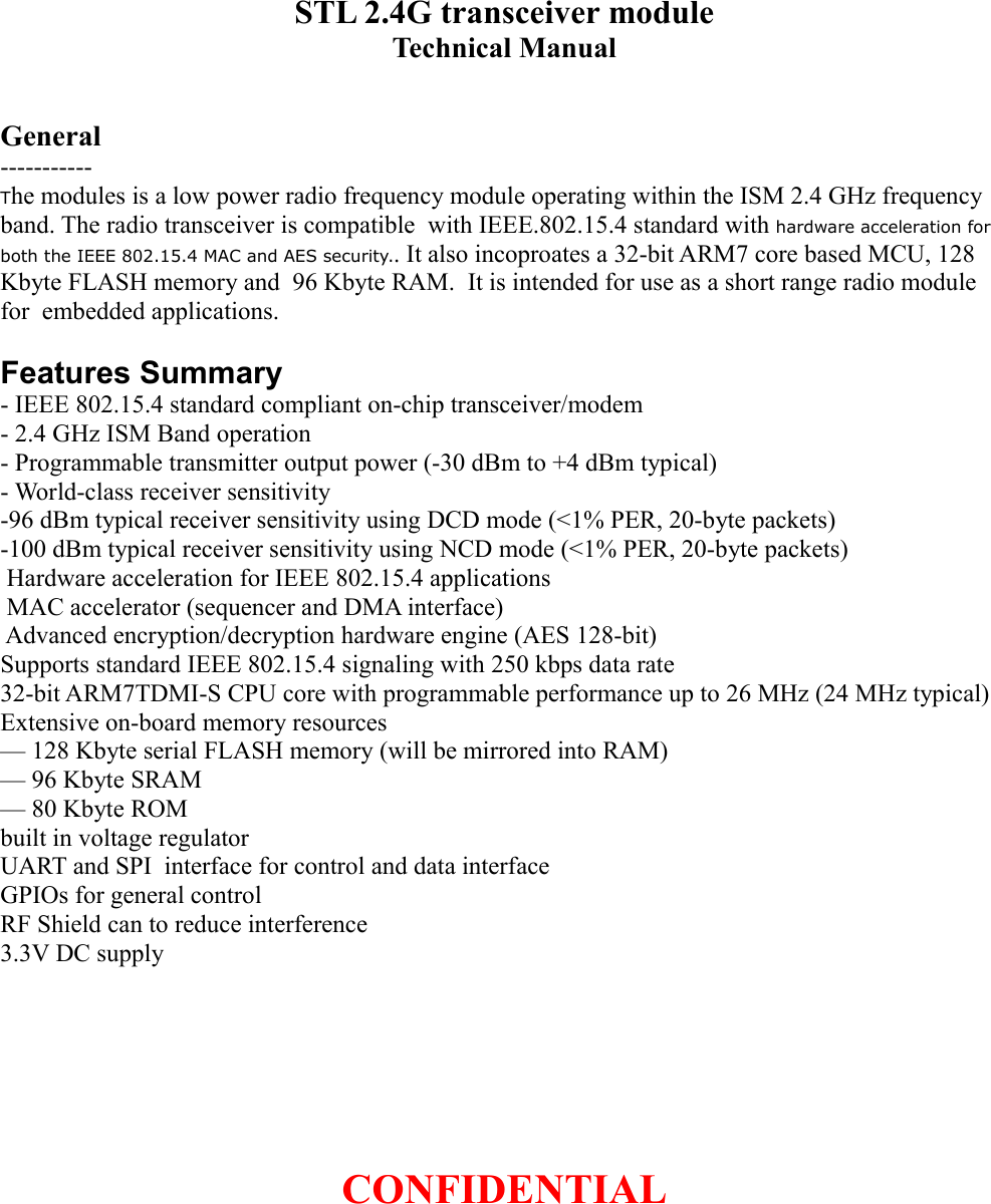 STL 2.4G transceiver moduleTechnical ManualGeneral-----------The modules is a low power radio frequency module operating within the ISM 2.4 GHz frequency band. The radio transceiver is compatible  with IEEE.802.15.4 standard with hardware acceleration for both the IEEE 802.15.4 MAC and AES security.. It also incoproates a 32-bit ARM7 core based MCU, 128 Kbyte FLASH memory and  96 Kbyte RAM.  It is intended for use as a short range radio module for  embedded applications.Features Summary- IEEE 802.15.4 standard compliant on-chip transceiver/modem- 2.4 GHz ISM Band operation- Programmable transmitter output power (-30 dBm to +4 dBm typical)- World-class receiver sensitivity-96 dBm typical receiver sensitivity using DCD mode (&lt;1% PER, 20-byte packets)-100 dBm typical receiver sensitivity using NCD mode (&lt;1% PER, 20-byte packets) Hardware acceleration for IEEE 802.15.4 applications MAC accelerator (sequencer and DMA interface) Advanced encryption/decryption hardware engine (AES 128-bit)Supports standard IEEE 802.15.4 signaling with 250 kbps data rate32-bit ARM7TDMI-S CPU core with programmable performance up to 26 MHz (24 MHz typical)Extensive on-board memory resources— 128 Kbyte serial FLASH memory (will be mirrored into RAM)— 96 Kbyte SRAM— 80 Kbyte ROMbuilt in voltage regulatorUART and SPI  interface for control and data interfaceGPIOs for general controlRF Shield can to reduce interference3.3V DC supplyCONFIDENTIAL