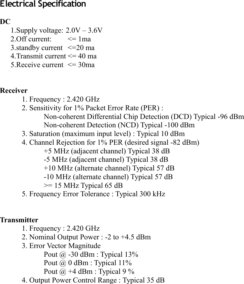 Electrical SpecificationDC1.Supply voltage: 2.0V – 3.6V2.Off current:  &lt;= 1ma3.standby current  &lt;=20 ma4.Transmit current &lt;= 40 ma5.Receive current  &lt;= 30maReceiver1. Frequency : 2.420 GHz2. Sensitivity for 1% Packet Error Rate (PER) :Non-coherent Differential Chip Detection (DCD) Typical -96 dBmNon-coherent Detection (NCD) Typical -100 dBm3. Saturation (maximum input level) : Typical 10 dBm4. Channel Rejection for 1% PER (desired signal -82 dBm)+5 MHz (adjacent channel) Typical 38 dB-5 MHz (adjacent channel) Typical 38 dB+10 MHz (alternate channel) Typical 57 dB-10 MHz (alternate channel) Typical 57 dB&gt;= 15 MHz Typical 65 dB5. Frequency Error Tolerance : Typical 300 kHzTransmitter1. Frequency : 2.420 GHz2. Nominal Output Power : -2 to +4.5 dBm3. Error Vector MagnitudePout @ -30 dBm : Typical 13%Pout @ 0 dBm : Typical 11%Pout @ +4 dBm : Typical 9 %4. Output Power Control Range : Typical 35 dB