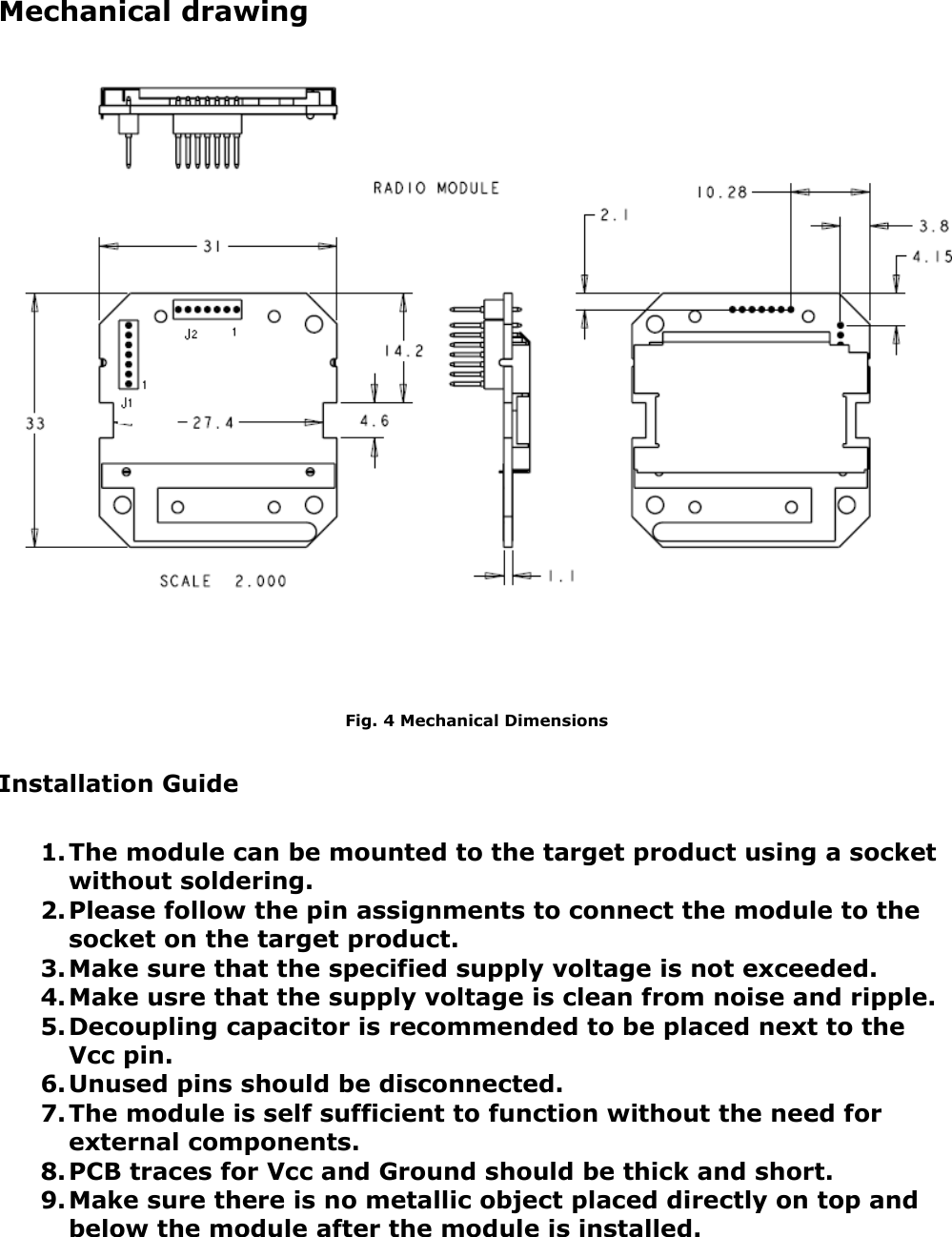 Mechanical drawingFig. 4 Mechanical DimensionsInstallation Guide1.The module can be mounted to the target product using a socket without soldering.2.Please follow the pin assignments to connect the module to the socket on the target product.3.Make sure that the specified supply voltage is not exceeded.4.Make usre that the supply voltage is clean from noise and ripple.5.Decoupling capacitor is recommended to be placed next to the Vcc pin.6.Unused pins should be disconnected.7.The module is self sufficient to function without the need for external components.8.PCB traces for Vcc and Ground should be thick and short.9.Make sure there is no metallic object placed directly on top and below the module after the module is installed.