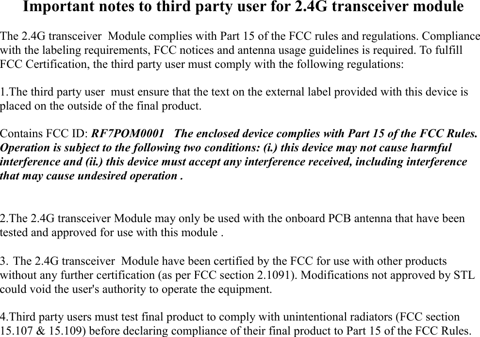 Important notes to third party user for 2.4G transceiver moduleThe 2.4G transceiver  Module complies with Part 15 of the FCC rules and regulations. Compliance with the labeling requirements, FCC notices and antenna usage guidelines is required. To fulfill FCC Certification, the third party user must comply with the following regulations: 1.The third party user  must ensure that the text on the external label provided with this device is placed on the outside of the final product.  Contains FCC ID: RF7POM0001   The enclosed device complies with Part 15 of the FCC Rules. Operation is subject to the following two conditions: (i.) this device may not cause harmful interference and (ii.) this device must accept any interference received, including interference that may cause undesired operation.2.The 2.4G transceiver Module may only be used with the onboard PCB antenna that have been tested and approved for use with this module . 3. The 2.4G transceiver  Module have been certified by the FCC for use with other products without any further certification (as per FCC section 2.1091). Modifications not approved by STL could void the user&apos;s authority to operate the equipment. 4.Third party users must test final product to comply with unintentional radiators (FCC section 15.107 &amp; 15.109) before declaring compliance of their final product to Part 15 of the FCC Rules. 