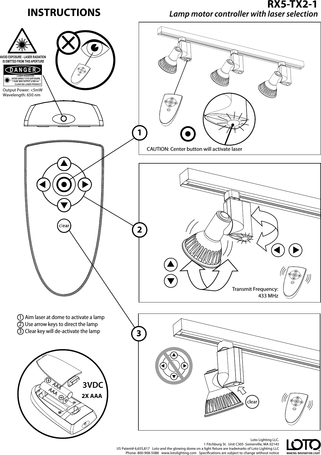 123Loto Lighting LLC. 1 Fitchburg St.  Unit C305  Somerville, MA 02143   US Patent# 6,655,817   Loto and the glowing dome on a light xture are trademarks of Loto Lighting LLCPhone: 800-908-5088   www.lotolighting.com   Specications are subject to change without notice Output Power: &lt;5mW Wavelength: 650 nmDANGERLASER RADIATION -AVOID DIRECT EYE EXPOSURECLASS IIIA LASER PRODUCT&lt; 5mW  MAX OUTPUT at 650 nmAVOID EXPOSURE - LASER RADIATION IS EMITTED FROM THIS APERTUREAAA2X AAAAAA3VDC1   Aim laser at dome to activate a lamp 2   Use arrow keys to direct the lamp3   Clear key will de-activate the lampCAUTION: Center button will activate laserTransmit Frequency: 433 MHzRX5-TX2-1Lamp motor controller with laser selectionINSTRUCTIONS