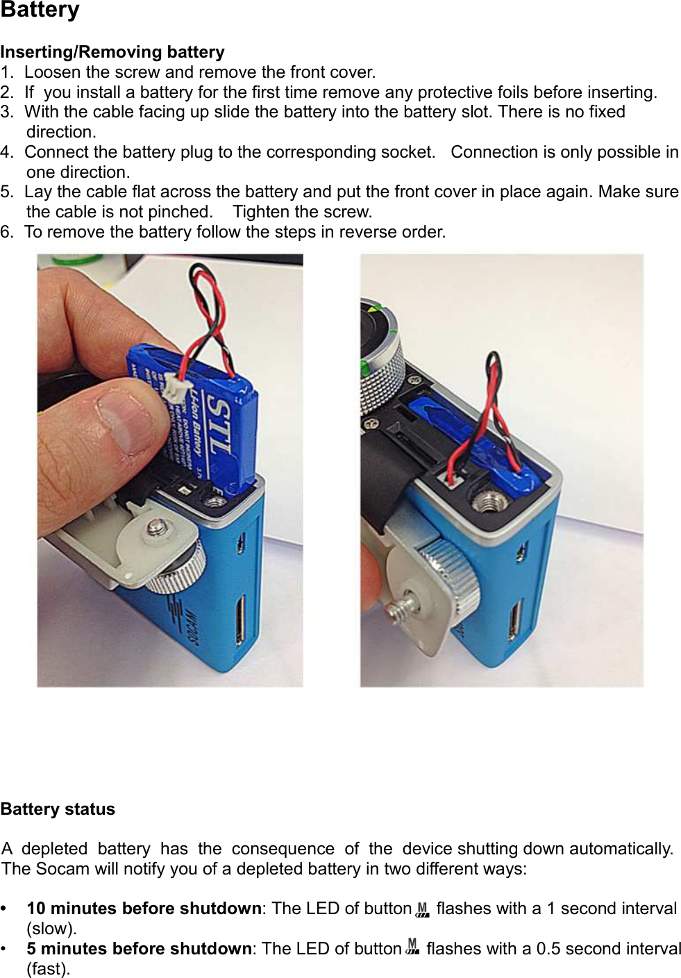 BatteryInserting/Removing battery1.  Loosen the screw and remove the front cover.2.  If  you install a battery for the first time remove any protective foils before inserting.3.  With the cable facing up slide the battery into the battery slot. There is no fixed direction.4.  Connect the battery plug to the corresponding socket.   Connection is only possible in one direction.5.  Lay the cable flat across the battery and put the front cover in place again. Make sure the cable is not pinched.    Tighten the screw.6.  To remove the battery follow the steps in reverse order.Battery statusA  depleted  battery  has  the  consequence  of  the  device shutting down automatically. The Socam will notify you of a depleted battery in two different ways:• 10 minutes before shutdown: The LED of button     flashes with a 1 second interval (slow).•5 minutes before shutdown: The LED of button     flashes with a 0.5 second interval (fast). 