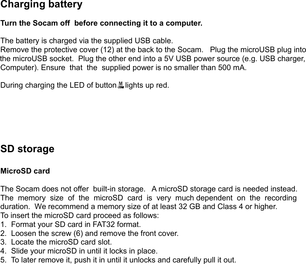 Charging batteryTurn the Socam off  before connecting it to a computer.The battery is charged via the supplied USB cable.Remove the protective cover (12) at the back to the Socam.   Plug the microUSB plug into the microUSB socket.  Plug the other end into a 5V USB power source (e.g. USB charger, Computer). Ensure  that  the  supplied power is no smaller than 500 mA.During charging the LED of button    lights up red.SD storageMicroSD cardThe Socam does not offer  built-in storage.   A microSD storage card is needed instead.The  memory  size  of  the  microSD  card  is  very  much dependent  on  the  recording duration.  We recommend a memory size of at least 32 GB and Class 4 or higher. To insert the microSD card proceed as follows:1.  Format your SD card in FAT32 format.2.  Loosen the screw (6) and remove the front cover.3.  Locate the microSD card slot.4.  Slide your microSD in until it locks in place.5.  To later remove it, push it in until it unlocks and carefully pull it out.