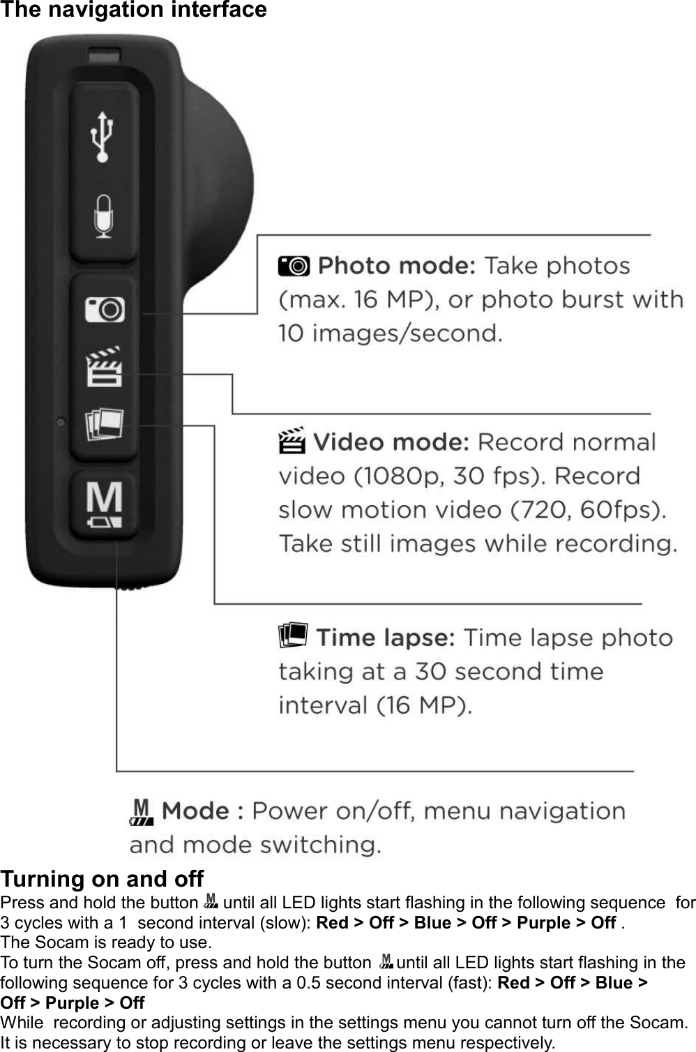 The navigation interfaceTurning on and offPress and hold the button     until all LED lights start flashing in the following sequence  for 3 cycles with a 1  second interval (slow): Red &gt; Off &gt; Blue &gt; Off &gt; Purple &gt; Off . The Socam is ready to use.To turn the Socam off, press and hold the button     until all LED lights start flashing in the following sequence for 3 cycles with a 0.5 second interval (fast): Red &gt; Off &gt; Blue &gt; Off &gt; Purple &gt; OffWhile  recording or adjusting settings in the settings menu you cannot turn off the Socam. It is necessary to stop recording or leave the settings menu respectively.