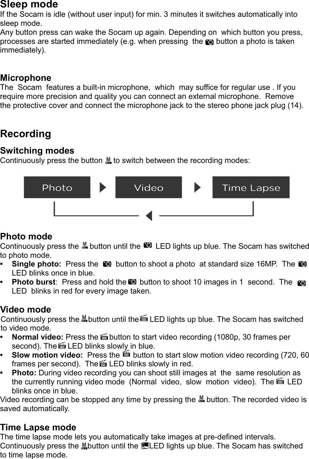 Sleep modeIf the Socam is idle (without user input) for min. 3 minutes it switches automatically into sleep mode. Any button press can wake the Socam up again. Depending on  which button you press, processes are started immediately (e.g. when pressing  the      button a photo is taken immediately).MicrophoneThe  Socam  features a built-in microphone,  which  may suffice for regular use . If you require more precision and quality you can connect an external microphone.  Remove the protective cover and connect the microphone jack to the stereo phone jack plug (14).RecordingSwitching modesContinuously press the button     to switch between the recording modes:Photo modeContinuously press the     button until the       LED lights up blue. The Socam has switched to photo mode.• Single photo:  Press the        button to shoot a photo  at standard size 16MP.  The LED blinks once in blue.• Photo burst:  Press and hold the      button to shoot 10 images in 1  second.  The LED  blinks in red for every image taken.Video modeContinuously press the    button until the     LED lights up blue. The Socam has switched to video mode.• Normal video: Press the     button to start video recording (1080p, 30 frames per second). The     LED blinks slowly in blue.• Slow motion video:  Press the      button to start slow motion video recording (720, 60 frames per second).  The     LED blinks slowly in red.   • Photo: During video recording you can shoot still images at  the  same resolution as the currently running video mode  (Normal  video,  slow  motion  video).  The      LED blinks once in blue. Video recording can be stopped any time by pressing the     button. The recorded video is saved automatically.Time Lapse modeThe time lapse mode lets you automatically take images at pre-defined intervals.Continuously press the    button until the     LED lights up blue. The Socam has switched to time lapse mode.