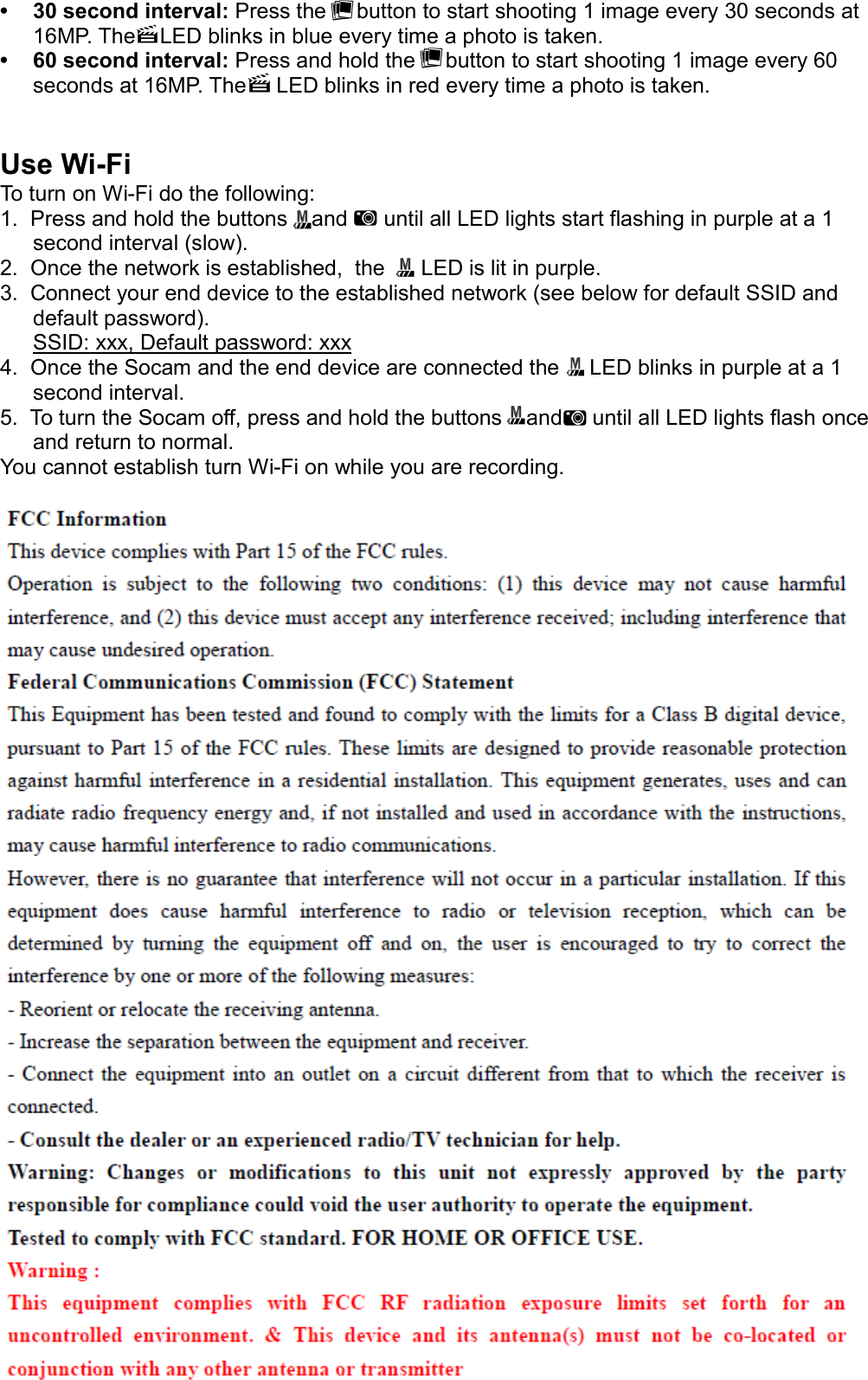 • 30 second interval: Press the     button to start shooting 1 image every 30 seconds at 16MP. The    LED blinks in blue every time a photo is taken.   • 60 second interval: Press and hold the     button to start shooting 1 image every 60 seconds at 16MP. The     LED blinks in red every time a photo is taken. Use Wi-FiTo turn on Wi-Fi do the following:1.  Press and hold the buttons    and      until all LED lights start flashing in purple at a 1 second interval (slow).2.  Once the network is established,  the      LED is lit in purple.3.  Connect your end device to the established network (see below for default SSID and default password).  SSID: xxx, Default password: xxx4.  Once the Socam and the end device are connected the     LED blinks in purple at a 1 second interval.5.  To turn the Socam off, press and hold the buttons    and     until all LED lights flash once and return to normal. You cannot establish turn Wi-Fi on while you are recording. 