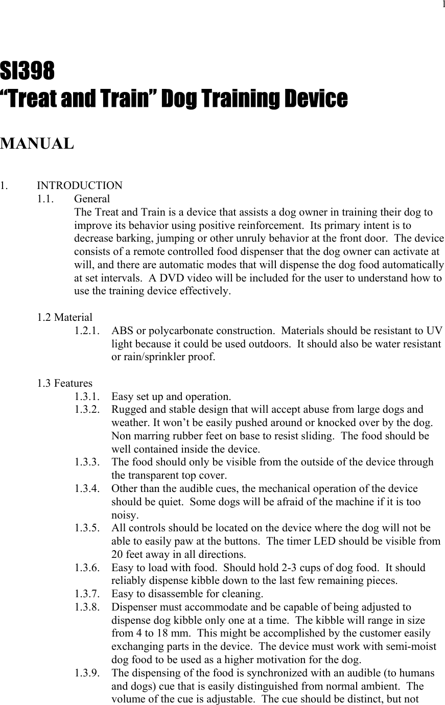  1        SI398 “Treat and Train” Dog Training Device  MANUAL    1. INTRODUCTION 1.1.   General The Treat and Train is a device that assists a dog owner in training their dog to improve its behavior using positive reinforcement.  Its primary intent is to decrease barking, jumping or other unruly behavior at the front door.  The device consists of a remote controlled food dispenser that the dog owner can activate at will, and there are automatic modes that will dispense the dog food automatically at set intervals.  A DVD video will be included for the user to understand how to use the training device effectively.   1.2 Material     1.2.1.   ABS or polycarbonate construction.  Materials should be resistant to UV light because it could be used outdoors.  It should also be water resistant or rain/sprinkler proof.    1.3 Features 1.3.1. Easy set up and operation. 1.3.2. Rugged and stable design that will accept abuse from large dogs and weather. It won’t be easily pushed around or knocked over by the dog.  Non marring rubber feet on base to resist sliding.  The food should be well contained inside the device. 1.3.3. The food should only be visible from the outside of the device through the transparent top cover. 1.3.4. Other than the audible cues, the mechanical operation of the device should be quiet.  Some dogs will be afraid of the machine if it is too noisy. 1.3.5. All controls should be located on the device where the dog will not be able to easily paw at the buttons.  The timer LED should be visible from 20 feet away in all directions. 1.3.6. Easy to load with food.  Should hold 2-3 cups of dog food.  It should reliably dispense kibble down to the last few remaining pieces. 1.3.7. Easy to disassemble for cleaning. 1.3.8. Dispenser must accommodate and be capable of being adjusted to dispense dog kibble only one at a time.  The kibble will range in size from 4 to 18 mm.  This might be accomplished by the customer easily exchanging parts in the device.  The device must work with semi-moist dog food to be used as a higher motivation for the dog. 1.3.9. The dispensing of the food is synchronized with an audible (to humans and dogs) cue that is easily distinguished from normal ambient.  The volume of the cue is adjustable.  The cue should be distinct, but not 