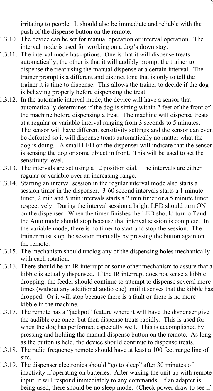  2irritating to people.  It should also be immediate and reliable with the push of the dispense button on the remote. 1.3.10. The device can be set for manual operation or interval operation.  The interval mode is used for working on a dog’s down stay. 1.3.11. The interval mode has options.  One is that it will dispense treats automatically; the other is that it will audibly prompt the trainer to dispense the treat using the manual dispense at a certain interval.  The trainer prompt is a different and distinct tone that is only to tell the trainer it is time to dispense.  This allows the trainer to decide if the dog is behaving properly before dispensing the treat. 1.3.12. In the automatic interval mode, the device will have a sensor that automatically determines if the dog is sitting within 2 feet of the front of the machine before dispensing a treat.  The machine will dispense treats at a regular or variable interval ranging from 3 seconds to 5 minutes.  The sensor will have different sensitivity settings and the sensor can even be defeated so it will dispense treats automatically no matter what the dog is doing.   A small LED on the dispenser will indicate that the sensor is sensing the dog or some object in front.  This will be used to set the sensitivity level. 1.3.13. The intervals are set using a 12 position dial.  The intervals are either regular or variable over an increasing range. 1.3.14. Starting an interval session in the regular interval mode also starts a session timer in the dispenser.  3-60 second intervals starts a 1 minute timer, 2 min and 5 min intervals starts a 2 min timer or a 5 minute timer respectively.  During the interval session a bright LED should turn ON on the dispenser.  When the timer finishes the LED should turn off and the Auto mode should stop because that interval session is complete.  In the variable mode, there is no timer to start and stop the session.  The trainer must stop the session manually by pressing the button again on the remote. 1.3.15. The mechanism should unclog any of the dispensing holes mechanically with each rotation. 1.3.16. There should be an IR interrupt or some other mechanism to assure that a kibble is actually dispensed.  If the IR interrupt does not sense a kibble dropping, the feeder should continue to attempt to dispense several more times (without any additional audio cue) until it senses that the kibble has dropped.  Or it will stop because there is a fault or there is no more kibble in the machine. 1.3.17. The remote has a “jackpot” feature where it will have the dispenser give the audible cue once, but then dispense treats rapidly.  This is used for when the dog has performed especially well.  This is accomplished by pressing and holding the manual dispense button on the remote.  As long as the button is held, the device should continue to dispense treats. 1.3.18. The radio frequency remote should have at least a 100 feet range line of site. 1.3.19. The dispenser electronics should “go to sleep” after 30 minutes of inactivity if operating on batteries.  After waking the unit up with remote input, it will respond immediately to any commands.  If an adapter is being used, there should be no sleep mode.  (Check power draw to see if 