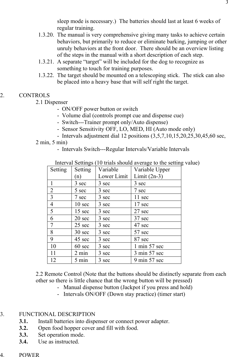  3sleep mode is necessary.)  The batteries should last at least 6 weeks of regular training. 1.3.20. The manual is very comprehensive giving many tasks to achieve certain behaviors, but primarily to reduce or eliminate barking, jumping or other unruly behaviors at the front door.  There should be an overview listing of the steps in the manual with a short description of each step. 1.3.21. A separate “target” will be included for the dog to recognize as something to touch for training purposes.   1.3.22. The target should be mounted on a telescoping stick.  The stick can also be placed into a heavy base that will self right the target.     2. CONTROLS  2.1 Dispenser          -  ON/OFF power button or switch       -  Volume dial (controls prompt cue and dispense cue)       -  Switch---Trainer prompt only/Auto dispense)       -  Sensor Sensitivity OFF, LO, MED, HI (Auto mode only)       -  Intervals adjustment dial 12 positions (3,5,7,10,15,20,25,30,45,60 sec,  2 min, 5 min)       -  Intervals Switch---Regular Intervals/Variable Intervals   Interval Settings (10 trials should average to the setting value) Setting Setting(n) Variable Lower LimitVariable Upper Limit (2n-3) 1  3 sec  3 sec  3 sec 2  5 sec  3 sec  7 sec 3  7 sec  3 sec  11 sec 4  10 sec  3 sec  17 sec 5  15 sec  3 sec  27 sec 6  20 sec  3 sec  37 sec 7  25 sec  3 sec  47 sec 8  30 sec  3 sec  57 sec 9  45 sec  3 sec  87 sec 10  60 sec  3 sec  1 min 57 sec 11  2 min  3 sec  3 min 57 sec 12  5 min  3 sec  9 min 57 sec    2.2 Remote Control (Note that the buttons should be distinctly separate from each other so there is little chance that the wrong button will be pressed)       -   Manual dispense button (Jackpot if you press and hold)       -   Intervals ON/OFF (Down stay practice) (timer start)   3. FUNCTIONAL DESCRIPTION 3.1. Install batteries into dispenser or connect power adapter. 3.2. Open food hopper cover and fill with food. 3.3. Set operation mode. 3.4. Use as instructed.  4. POWER  