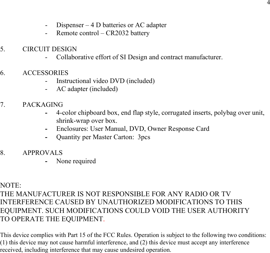  4- Dispenser – 4 D batteries or AC adapter - Remote control – CR2032 battery   5. CIRCUIT DESIGN    - Collaborative effort of SI Design and contract manufacturer.  6.   ACCESSORIES -    Instructional video DVD (included) -     AC adapter (included)  7.   PACKAGING - 4-color chipboard box, end flap style, corrugated inserts, polybag over unit, shrink-wrap over box. - Enclosures: User Manual, DVD, Owner Response Card - Quantity per Master Carton:  3pcs  8. APPROVALS - None required   NOTE: THE MANUFACTURER IS NOT RESPONSIBLE FOR ANY RADIO OR TV INTERFERENCE CAUSED BY UNAUTHORIZED MODIFICATIONS TO THIS EQUIPMENT. SUCH MODIFICATIONS COULD VOID THE USER AUTHORITY TO OPERATE THE EQUIPMENT.  This device complies with Part 15 of the FCC Rules. Operation is subject to the following two conditions: (1) this device may not cause harmful interference, and (2) this device must accept any interference received, including interference that may cause undesired operation.  