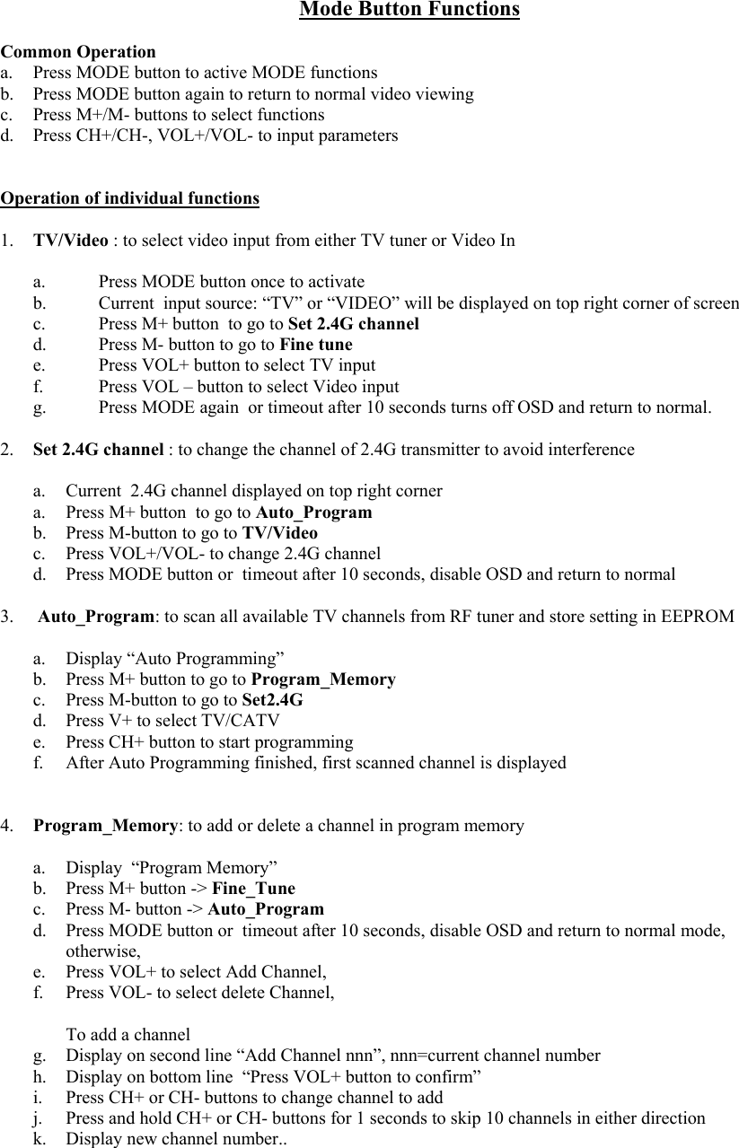  Mode Button Functions  Common Operation a.  Press MODE button to active MODE functions b.  Press MODE button again to return to normal video viewing c.  Press M+/M- buttons to select functions d.  Press CH+/CH-, VOL+/VOL- to input parameters   Operation of individual functions  1.  TV/Video : to select video input from either TV tuner or Video In  a.  Press MODE button once to activate b.  Current  input source: “TV” or “VIDEO” will be displayed on top right corner of screen c.  Press M+ button  to go to Set 2.4G channel d.  Press M- button to go to Fine tune e.  Press VOL+ button to select TV input   f.  Press VOL – button to select Video input  g.  Press MODE again  or timeout after 10 seconds turns off OSD and return to normal.  2.  Set 2.4G channel : to change the channel of 2.4G transmitter to avoid interference  a.  Current  2.4G channel displayed on top right corner  a.  Press M+ button  to go to Auto_Program b.  Press M-button to go to TV/Video c.  Press VOL+/VOL- to change 2.4G channel d.  Press MODE button or  timeout after 10 seconds, disable OSD and return to normal  3.   Auto_Program: to scan all available TV channels from RF tuner and store setting in EEPROM  a. Display “Auto Programming” b.  Press M+ button to go to Program_Memory c.  Press M-button to go to Set2.4G d.  Press V+ to select TV/CATV e.  Press CH+ button to start programming  f.  After Auto Programming finished, first scanned channel is displayed   4.  Program_Memory: to add or delete a channel in program memory  a. Display “Program Memory” b.  Press M+ button -&gt; Fine_Tune c.  Press M- button -&gt; Auto_Program d.  Press MODE button or  timeout after 10 seconds, disable OSD and return to normal mode,  otherwise, e.  Press VOL+ to select Add Channel,  f.  Press VOL- to select delete Channel,   To add a channel g.  Display on second line “Add Channel nnn”, nnn=current channel number h.  Display on bottom line  “Press VOL+ button to confirm” i.  Press CH+ or CH- buttons to change channel to add j.  Press and hold CH+ or CH- buttons for 1 seconds to skip 10 channels in either direction  k.  Display new channel number.. 