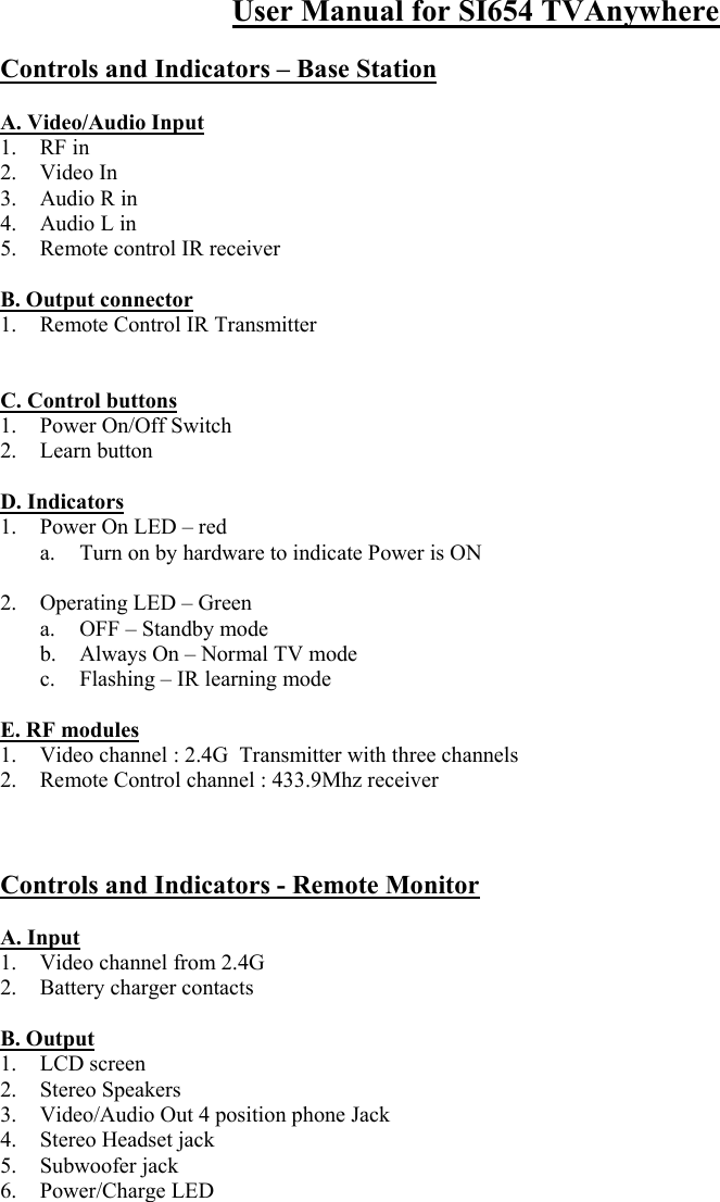 User Manual for SI654 TVAnywhere  Controls and Indicators – Base Station  A. Video/Audio Input   1. RF in 2. Video In 3.  Audio R in 4.  Audio L in 5.  Remote control IR receiver  B. Output connector 1.  Remote Control IR Transmitter   C. Control buttons 1. Power On/Off Switch 2. Learn button  D. Indicators 1.  Power On LED – red a.  Turn on by hardware to indicate Power is ON  2.  Operating LED – Green a.  OFF – Standby mode b.  Always On – Normal TV mode c.  Flashing – IR learning mode  E. RF modules 1.  Video channel : 2.4G  Transmitter with three channels 2.  Remote Control channel : 433.9Mhz receiver     Controls and Indicators - Remote Monitor  A. Input 1.  Video channel from 2.4G 2.  Battery charger contacts  B. Output 1. LCD screen 2.  Stereo Speakers  3.  Video/Audio Out 4 position phone Jack 4.  Stereo Headset jack 5. Subwoofer jack 6. Power/Charge LED 