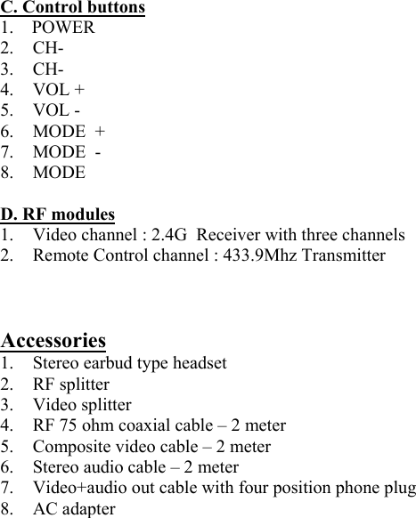  C. Control buttons 1.    POWER    2. CH- 3. CH-  4. VOL + 5. VOL - 6.  MODE  + 7.  MODE  -   8. MODE  D. RF modules 1.  Video channel : 2.4G  Receiver with three channels 2.  Remote Control channel : 433.9Mhz Transmitter     Accessories 1.  Stereo earbud type headset 2. RF splitter 3. Video splitter 4.  RF 75 ohm coaxial cable – 2 meter 5.  Composite video cable – 2 meter 6.  Stereo audio cable – 2 meter 7.  Video+audio out cable with four position phone plug 8. AC adapter  
