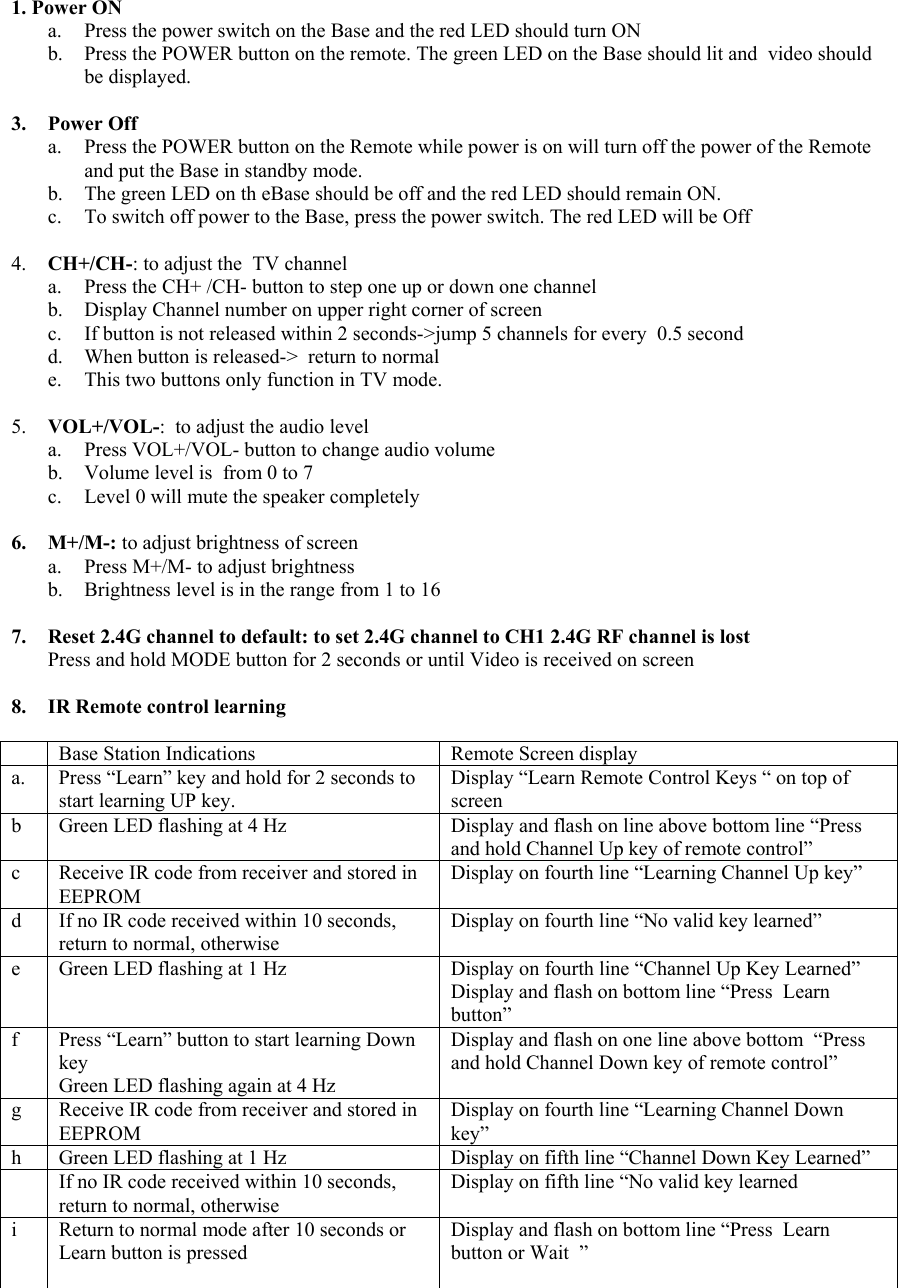 1. Power ON a.  Press the power switch on the Base and the red LED should turn ON b.  Press the POWER button on the remote. The green LED on the Base should lit and  video should be displayed.  3. Power Off a.  Press the POWER button on the Remote while power is on will turn off the power of the Remote and put the Base in standby mode. b.  The green LED on th eBase should be off and the red LED should remain ON. c.  To switch off power to the Base, press the power switch. The red LED will be Off  4.  CH+/CH-: to adjust the  TV channel a.  Press the CH+ /CH- button to step one up or down one channel b.  Display Channel number on upper right corner of screen c.  If button is not released within 2 seconds-&gt;jump 5 channels for every  0.5 second d.  When button is released-&gt;  return to normal  e.  This two buttons only function in TV mode.  5.  VOL+/VOL-:  to adjust the audio level  a.  Press VOL+/VOL- button to change audio volume b.  Volume level is  from 0 to 7 c.  Level 0 will mute the speaker completely  6. M+/M-: to adjust brightness of screen a.  Press M+/M- to adjust brightness b.  Brightness level is in the range from 1 to 16   7.  Reset 2.4G channel to default: to set 2.4G channel to CH1 2.4G RF channel is lost Press and hold MODE button for 2 seconds or until Video is received on screen  8.  IR Remote control learning     Base Station Indications  Remote Screen display a.  Press “Learn” key and hold for 2 seconds to start learning UP key. Display “Learn Remote Control Keys “ on top of screen b  Green LED flashing at 4 Hz  Display and flash on line above bottom line “Press and hold Channel Up key of remote control” c  Receive IR code from receiver and stored in EEPROM Display on fourth line “Learning Channel Up key”  d  If no IR code received within 10 seconds, return to normal, otherwise Display on fourth line “No valid key learned”  e  Green LED flashing at 1 Hz  Display on fourth line “Channel Up Key Learned” Display and flash on bottom line “Press  Learn button” f  Press “Learn” button to start learning Down key Green LED flashing again at 4 Hz Display and flash on one line above bottom  “Press and hold Channel Down key of remote control”     g  Receive IR code from receiver and stored in EEPROM Display on fourth line “Learning Channel Down key” h  Green LED flashing at 1 Hz  Display on fifth line “Channel Down Key Learned”   If no IR code received within 10 seconds, return to normal, otherwise Display on fifth line “No valid key learned i  Return to normal mode after 10 seconds or Learn button is pressed  Display and flash on bottom line “Press  Learn button or Wait  ”  