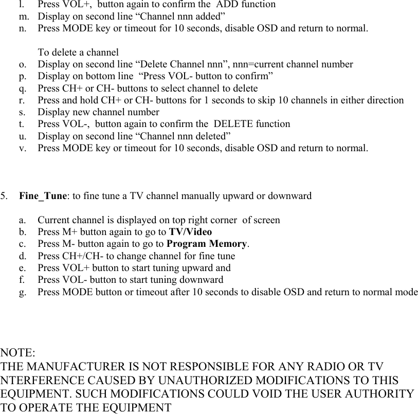 l.  Press VOL+,  button again to confirm the  ADD function m.  Display on second line “Channel nnn added” n.  Press MODE key or timeout for 10 seconds, disable OSD and return to normal.    To delete a channel o.  Display on second line “Delete Channel nnn”, nnn=current channel number p.  Display on bottom line  “Press VOL- button to confirm” q.  Press CH+ or CH- buttons to select channel to delete r.  Press and hold CH+ or CH- buttons for 1 seconds to skip 10 channels in either direction  s.  Display new channel number t.  Press VOL-,  button again to confirm the  DELETE function u.  Display on second line “Channel nnn deleted” v.  Press MODE key or timeout for 10 seconds, disable OSD and return to normal.        5.  Fine_Tune: to fine tune a TV channel manually upward or downward  a.  Current channel is displayed on top right corner  of screen b.  Press M+ button again to go to TV/Video c.  Press M- button again to go to Program Memory. d.  Press CH+/CH- to change channel for fine tune e.  Press VOL+ button to start tuning upward and f.  Press VOL- button to start tuning downward g.  Press MODE button or timeout after 10 seconds to disable OSD and return to normal mode      NOTE: THE MANUFACTURER IS NOT RESPONSIBLE FOR ANY RADIO OR TV NTERFERENCE CAUSED BY UNAUTHORIZED MODIFICATIONS TO THIS EQUIPMENT. SUCH MODIFICATIONS COULD VOID THE USER AUTHORITY TO OPERATE THE EQUIPMENT 