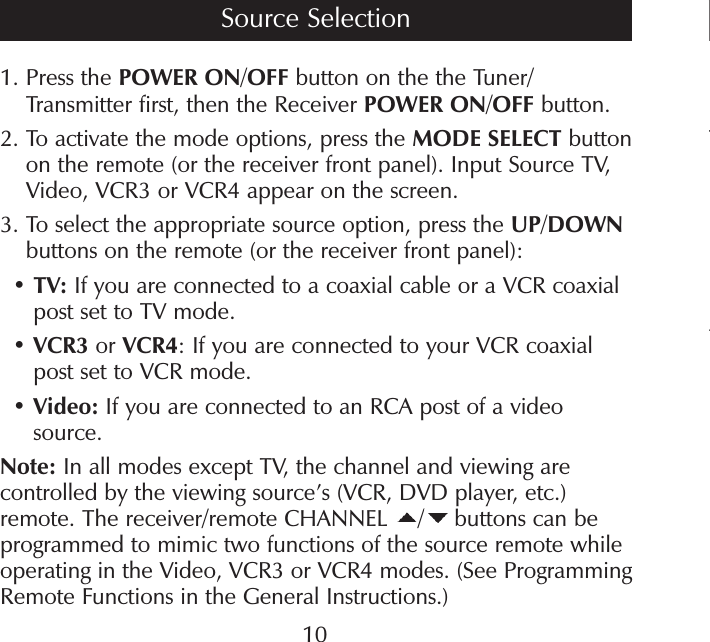 T41.  Press the POWER ON/OFF button on the the Tuner/Transmitter first, then the Receiver POWER ON/OFF button.2.  To activate the mode options, press the MODE SELECT button on the remote (or the receiver front panel). Input Source TV, Video, VCR3 or VCR4 appear on the screen.3.  To select the appropriate source option, press the UP/DOWN buttons on the remote (or the receiver front panel):• TV: If you are connected to a coaxial cable or a VCR coaxial post set to TV mode.• VCR3 or VCR4: If you are connected to your VCR coaxial post set to VCR mode.• Video: If you are connected to an RCA post of a video source.Note: In all modes except TV, the channel and viewing are controlled by the viewing source’s (VCR, DVD player, etc.) remote. The receiver/remote CHANNEL  / buttons can be programmed to mimic two functions of the source remote while operating in the Video, VCR3 or VCR4 modes. (See Programming Remote Functions in the General Instructions.)Source Selection10