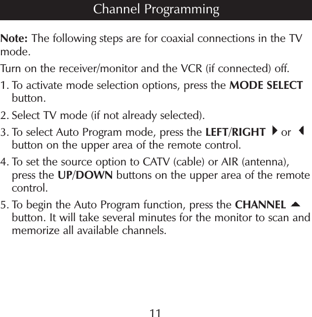 Note: The following steps are for coaxial connections in the TV mode.Turn on the receiver/monitor and the VCR (if connected) off.1.  To activate mode selection options, press the MODE SELECT button.2.  Select TV mode (if not already selected).3.  To select Auto Program mode, press the LEFT/RIGHT  or   button on the upper area of the remote control.4.  To set the source option to CATV (cable) or AIR (antenna), press the UP/DOWN buttons on the upper area of the remote control.5.  To begin the Auto Program function, press the CHANNEL button. It will take several minutes for the monitor to scan and memorize all available channels.Channel Programming11