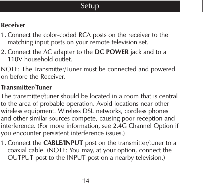 4cTtReceiver1.  Connect the color-coded RCA posts on the receiver to the matching input posts on your remote television set.2.   Connect the AC adapter to the DC POWER jack and to a 110V household outlet.NOTE: The Transmitter/Tuner must be connected and powered on before the Receiver.Transmitter/TunerThe transmitter/tuner should be located in a room that is central to the area of probable operation. Avoid locations near other wireless equipment. Wireless DSL networks, cordless phones and other similar sources compete, causing poor reception and interference. (For more information, see 2.4G Channel Option if you encounter persistent interference issues.)1.  Connect the CABLE/INPUT post on the transmitter/tuner to a coaxial cable. (NOTE: You may, at your option, connect the OUTPUT post to the INPUT post on a nearby television.)14Setup