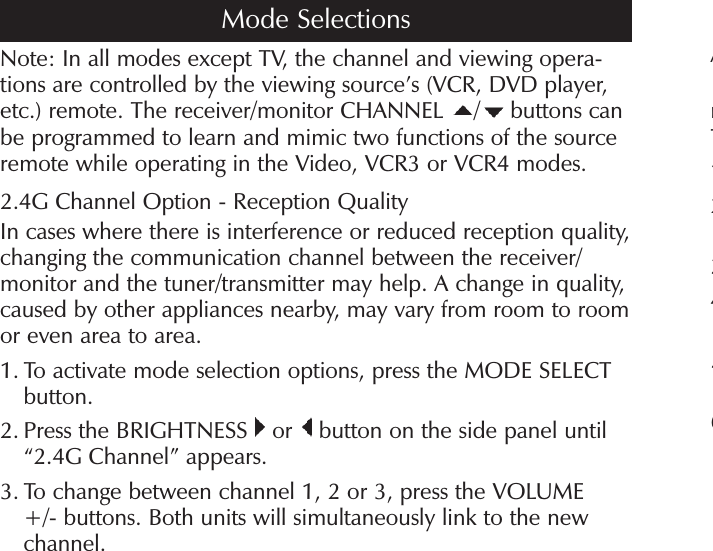 Note: In all modes except TV, the channel and viewing opera-tions are controlled by the viewing source’s (VCR, DVD player, etc.) remote. The receiver/monitor CHANNEL  / buttons can be programmed to learn and mimic two functions of the source remote while operating in the Video, VCR3 or VCR4 modes.2.4G Channel Option - Reception QualityIn cases where there is interference or reduced reception quality, changing the communication channel between the receiver/ monitor and the tuner/transmitter may help. A change in quality, caused by other appliances nearby, may vary from room to room or even area to area.1.  To activate mode selection options, press the MODE SELECT button.2.  Press the BRIGHTNESS   or   button on the side panel until “2.4G Channel” appears.3.  To change between channel 1, 2 or 3, press the VOLUME +/- buttons. Both units will simultaneously link to the new channel.AnT123456Mode Selections