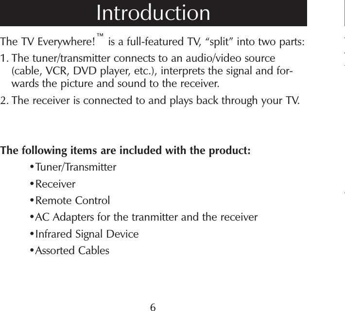 The TV Everywhere!™ is a full-featured TV, “split” into two parts:1.  The tuner/transmitter connects to an audio/video source (cable, VCR, DVD player, etc.), interprets the signal and for-wards the picture and sound to the receiver.2.  The receiver is connected to and plays back through your TV.The following items are included with the product:•Tuner/Transmitter• Receiver•Remote Control•AC Adapters for the tranmitter and the receiver•Infrared Signal Device •Assorted CablesIntroduction6TwfT