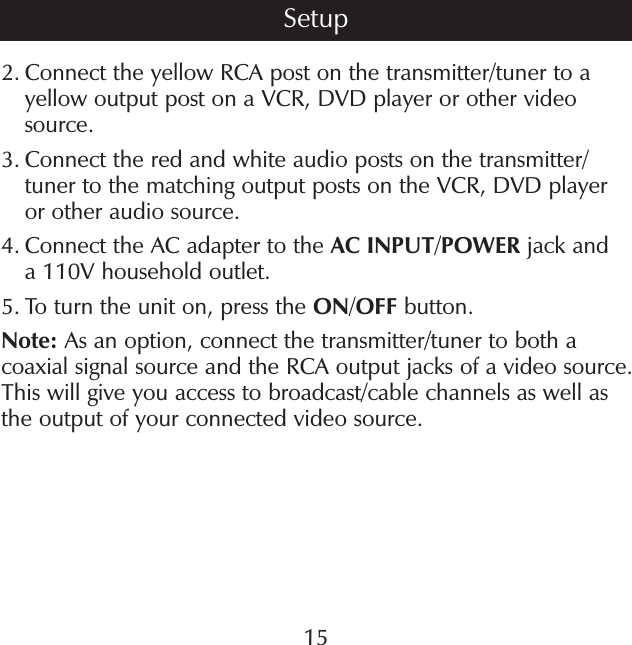 2.  Connect the yellow RCA post on the transmitter/tuner to a yellow output post on a VCR, DVD player or other video source.3.  Connect the red and white audio posts on the transmitter/ tuner to the matching output posts on the VCR, DVD player or other audio source.4.  Connect the AC adapter to the AC INPUT/POWER jack and a 110V household outlet.5.  To turn the unit on, press the ON/OFF button.Note: As an option, connect the transmitter/tuner to both a coaxial signal source and the RCA output jacks of a video source. This will give you access to broadcast/cable channels as well as the output of your connected video source.15Setup
