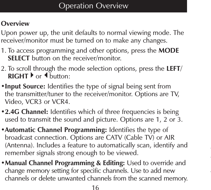 tewOverviewUpon power up, the unit defaults to normal viewing mode. The receiver/monitor must be turned on to make any changes.1.  To access programming and other options, press the MODE SELECT button on the receiver/monitor. 2.  To scroll through the mode selection options, press the LEFT/RIGHT  or   button:• Input Source: Identifies the type of signal being sent from the transmitter/tuner to the receiver/monitor. Options are TV, Video, VCR3 or VCR4.• 2.4G Channel: Identifies which of three frequencies is being used to transmit the sound and picture. Options are 1, 2 or 3. • Automatic Channel Programming: Identifies the type of broadcast connection. Options are CATV (Cable TV) or AIR (Antenna). Includes a feature to automatically scan, identify and remember signals strong enough to be viewed.• Manual Channel Programming &amp; Editing: Used to override and change memory setting for specific channels. Use to add new channels or delete unwanted channels from the scanned memory.16Operation Overview