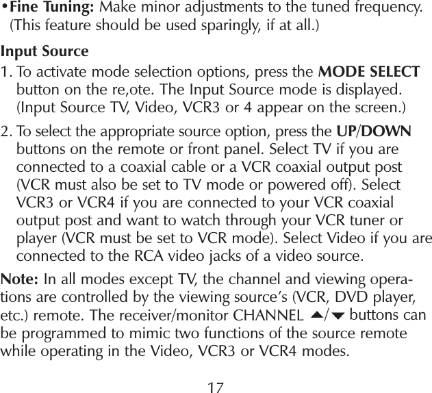 • Fine Tuning: Make minor adjustments to the tuned frequency. (This feature should be used sparingly, if at all.)Input Source1.  To activate mode selection options, press the MODE SELECT button on the re,ote. The Input Source mode is displayed. (Input Source TV, Video, VCR3 or 4 appear on the screen.)2.  To select the appropriate source option, press the UP/DOWN buttons on the remote or front panel. Select TV if you are connected to a coaxial cable or a VCR coaxial output post (VCR must also be set to TV mode or powered off). Select VCR3 or VCR4 if you are connected to your VCR coaxial output post and want to watch through your VCR tuner or player (VCR must be set to VCR mode). Select Video if you are connected to the RCA video jacks of a video source.Note: In all modes except TV, the channel and viewing opera-tions are controlled by the viewing source’s (VCR, DVD player, etc.) remote. The receiver/monitor CHANNEL  / buttons can be programmed to mimic two functions of the source remote while operating in the Video, VCR3 or VCR4 modes.17