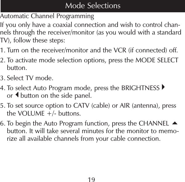 19Automatic Channel ProgrammingIf you only have a coaxial connection and wish to control chan-nels through the receiver/monitor (as you would with a standard TV), follow these steps:1.  Turn on the receiver/monitor and the VCR (if connected) off. 2.  To activate mode selection options, press the MODE SELECT button.3.  Select TV mode.4.  To select Auto Program mode, press the BRIGHTNESS   or   button on the side panel.5.  To set source option to CATV (cable) or AIR (antenna), press the VOLUME +/- buttons.6.  To begin the Auto Program function, press the CHANNEL button. It will take several minutes for the monitor to memo-rize all available channels from your cable connection.Mode Selections