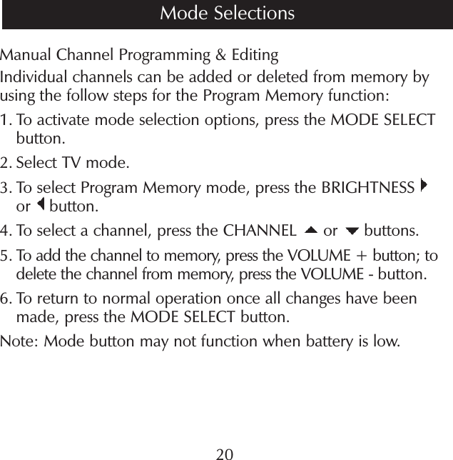 Manual Channel Programming &amp; EditingIndividual channels can be added or deleted from memory by using the follow steps for the Program Memory function:1.  To activate mode selection options, press the MODE SELECT button.2.  Select TV mode.3.  To select Program Memory mode, press the BRIGHTNESS   or   button.4.  To select a channel, press the CHANNEL   or   buttons.5.  To add the channel to memory, press the VOLUME + button; to delete the channel from memory, press the VOLUME - button.6.  To return to normal operation once all changes have been made, press the MODE SELECT button.Note: Mode button may not function when battery is low.20Mode Selections