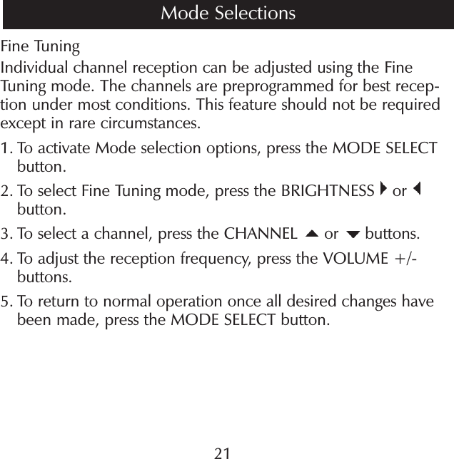 21Fine TuningIndividual channel reception can be adjusted using the Fine Tuning mode. The channels are preprogrammed for best recep-tion under most conditions. This feature should not be required except in rare circumstances.1.  To activate Mode selection options, press the MODE SELECT button.2.  To select Fine Tuning mode, press the BRIGHTNESS   or   button.3.  To select a channel, press the CHANNEL   or   buttons.4.  To adjust the reception frequency, press the VOLUME +/- buttons.5.  To return to normal operation once all desired changes have been made, press the MODE SELECT button.Mode Selections