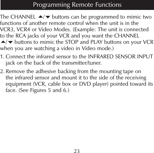 The CHANNEL  / buttons can be programmed to mimic two functions of another remote control when the unit is in the VCR3, VCR4 or Video Modes. (Example: The unit is connected to the RCA jacks of your VCR and you want the CHANNEL / buttons to mimic the STOP and PLAY buttons on your VCR when you are watching a video in Video mode.)1.  Connect the infrared sensor to the INFRARED SENSOR INPUT jack on the back of the transmitter/tuner.2.  Remove the adhesive backing from the mounting tape on the infrared sensor and mount it to the side of the receiving equipment (VCR, cable box or DVD player) pointed toward its face. (See Figures 5 and 6.)23Programming Remote Functions