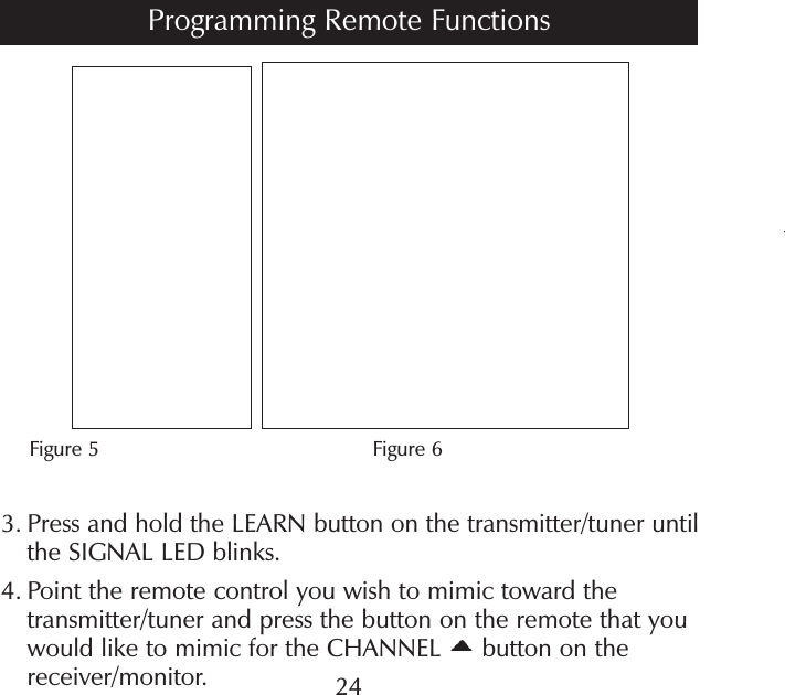 t      Figure 5                                        Figure 63.  Press and hold the LEARN button on the transmitter/tuner until the SIGNAL LED blinks.4.  Point the remote control you wish to mimic toward the transmitter/tuner and press the button on the remote that you would like to mimic for the CHANNEL   button on the receiver/monitor. 24Programming Remote Functions