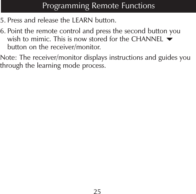 5.  Press and release the LEARN button.6.  Point the remote control and press the second button you wish to mimic. This is now stored for the CHANNEL   button on the receiver/monitor.Note: The receiver/monitor displays instructions and guides you through the learning mode process. 25Programming Remote Functions