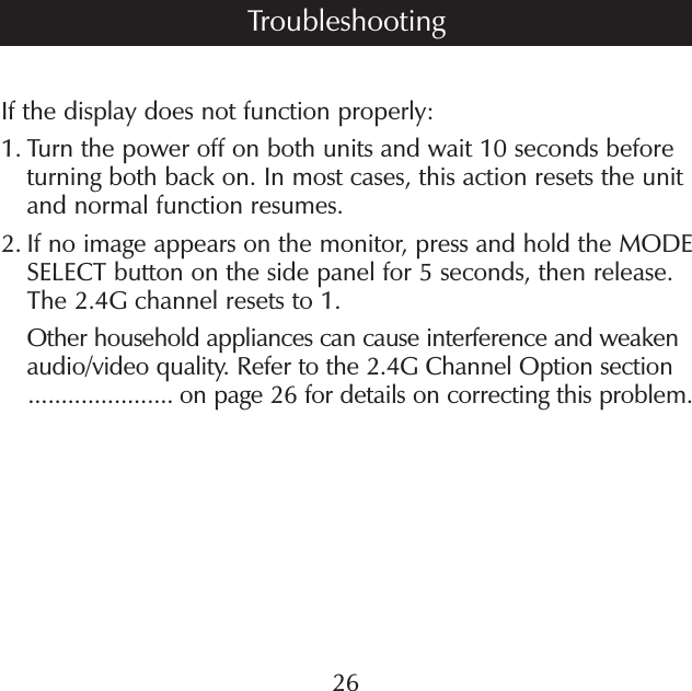 If the display does not function properly:1.  Turn the power off on both units and wait 10 seconds before turning both back on. In most cases, this action resets the unit and normal function resumes. 2.  If no image appears on the monitor, press and hold the MODE SELECT button on the side panel for 5 seconds, then release. The 2.4G channel resets to 1.    Other household appliances can cause interference and weaken     audio/video quality. Refer to the 2.4G Channel Option section     ...................... on page 26 for details on correcting this problem.26Troubleshooting