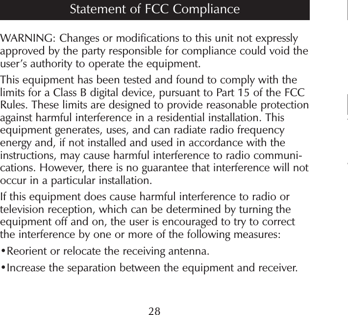 TaWARNING: Changes or modifications to this unit not expressly approved by the party responsible for compliance could void the user’s authority to operate the equipment.This equipment has been tested and found to comply with the limits for a Class B digital device, pursuant to Part 15 of the FCC Rules. These limits are designed to provide reasonable protection against harmful interference in a residential installation. This equipment generates, uses, and can radiate radio frequency energy and, if not installed and used in accordance with the instructions, may cause harmful interference to radio communi-cations. However, there is no guarantee that interference will not occur in a particular installation.If this equipment does cause harmful interference to radio or television reception, which can be determined by turning the equipment off and on, the user is encouraged to try to correct the interference by one or more of the following measures:•Reorient or relocate the receiving antenna. •Increase the separation between the equipment and receiver. Statement of FCC Compliance28