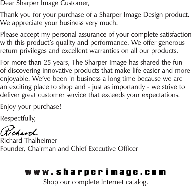 Dear Sharper Image Customer,Thank you for your purchase of a Sharper Image Design product. We appreciate your business very much.Please accept my personal assurance of your complete satisfaction with this product’s quality and performance. We offer generous return privileges and excellent warranties on all our products.For more than 25 years, The Sharper Image has shared the fun of discovering innovative products that make life easier and more enjoyable. We’ve been in business a long time because we are an exciting place to shop and - just as importantly - we strive to deliver great customer service that exceeds your expectations.Enjoy your purchase!Respectfully,Richard ThalheimerFounder, Chairman and Chief Executive OfficerShop our complete Internet catalog.