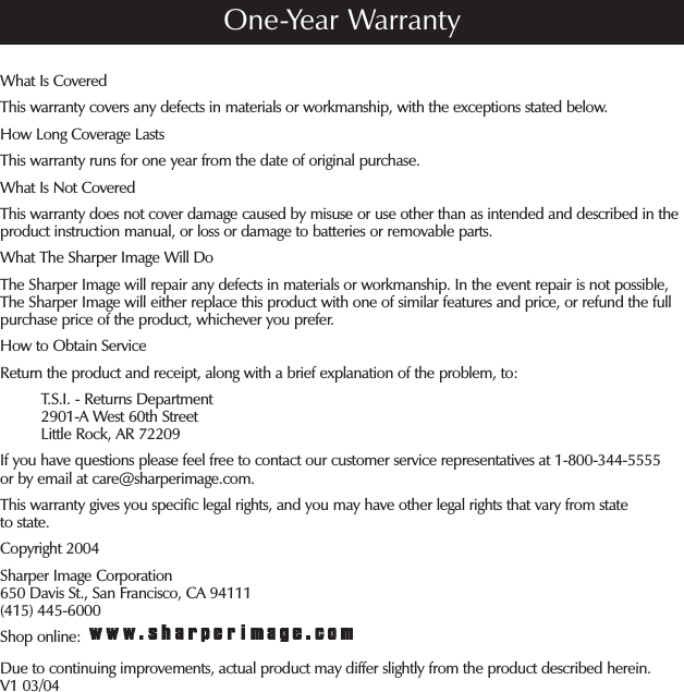 What Is CoveredThis warranty covers any defects in materials or workmanship, with the exceptions stated below.How Long Coverage LastsThis warranty runs for one year from the date of original purchase.What Is Not CoveredThis warranty does not cover damage caused by misuse or use other than as intended and described in the product instruction manual, or loss or damage to batteries or removable parts. What The Sharper Image Will DoThe Sharper Image will repair any defects in materials or workmanship. In the event repair is not possible, The Sharper Image will either replace this product with one of similar features and price, or refund the full purchase price of the product, whichever you prefer.How to Obtain ServiceReturn the product and receipt, along with a brief explanation of the problem, to:          T.S.I. - Returns Department          2901-A West 60th Street          Little Rock, AR 72209If you have questions please feel free to contact our customer service representatives at 1-800-344-5555 or by email at care@sharperimage.com.This warranty gives you specific legal rights, and you may have other legal rights that vary from state to state.Copyright 2004Sharper Image Corporation650 Davis St., San Francisco, CA 94111(415) 445-6000Shop online: Due to continuing improvements, actual product may differ slightly from the product described herein.V1 03/04One-Year Warranty