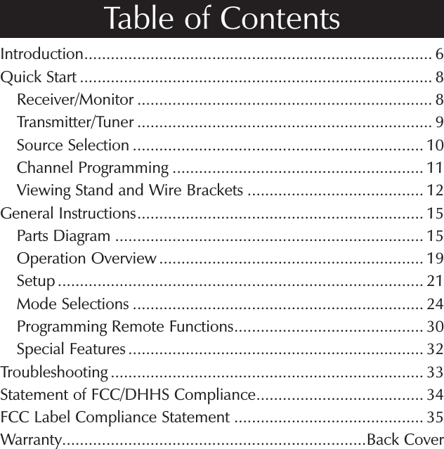 Introduction............................................................................... 6Quick Start ................................................................................ 8    Receiver/Monitor ................................................................... 8    Transmitter/Tuner ................................................................... 9    Source Selection .................................................................. 10    Channel Programming ......................................................... 11    Viewing Stand and Wire Brackets ........................................ 12General Instructions................................................................. 15    Parts Diagram ...................................................................... 15    Operation Overview ............................................................ 19    Setup ................................................................................... 21    Mode Selections .................................................................. 24    Programming Remote Functions........................................... 30    Special Features ................................................................... 32Troubleshooting ....................................................................... 33Statement of FCC/DHHS Compliance...................................... 34FCC Label Compliance Statement ........................................... 35Warranty.....................................................................Back CoverTable of Contents