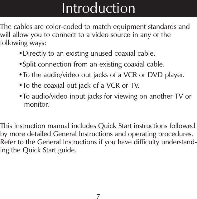 The cables are color-coded to match equipment standards and will allow you to connect to a video source in any of the following ways:• Directly to an existing unused coaxial cable.• Split connection from an existing coaxial cable.•To the audio/video out jacks of a VCR or DVD player.•To the coaxial out jack of a VCR or TV.• To audio/video input jacks for viewing on another TV ormonitor.This instruction manual includes Quick Start instructions followed by more detailed General Instructions and operating procedures. Refer to the General Instructions if you have difficulty understand-ing the Quick Start guide.Introduction7