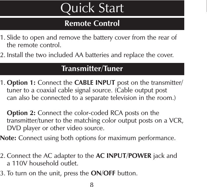 Remote Control1.  Slide to open and remove the battery cover from the rear of the remote control.2.  Install the two included AA batteries and replace the cover.Transmitter/Tuner1.  Option 1: Connect the CABLE INPUT post on the transmitter/tuner to a coaxial cable signal source. (Cable output post can also be connected to a separate television in the room.)Option 2: Connect the color-coded RCA posts on the transmitter/tuner to the matching color output posts on a VCR, DVD player or other video source.Note: Connect using both options for maximum performance.2.  Connect the AC adapter to the AC INPUT/POWER jack and a 110V household outlet. 3.  To turn on the unit, press the ON/OFF button.Quick Start8