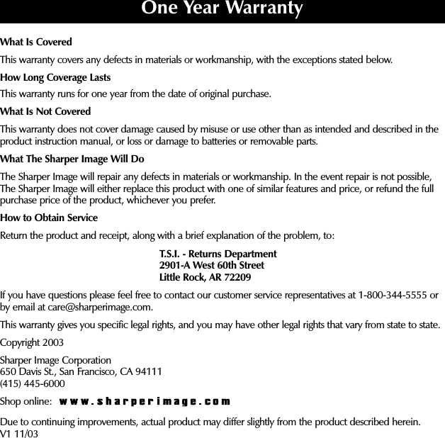 What Is CoveredThis warranty covers any defects in materials or workmanship, with the exceptions stated below.How Long Coverage LastsThis warranty runs for one year from the date of original purchase.What Is Not CoveredThis warranty does not cover damage caused by misuse or use other than as intended and described in theproduct instruction manual, or loss or damage to batteries or removable parts. What The Sharper Image Will DoThe Sharper Image will repair any defects in materials or workmanship. In the event repair is not possible,The Sharper Image will either replace this product with one of similar features and price, or refund the fullpurchase price of the product, whichever you prefer.How to Obtain ServiceReturn the product and receipt, along with a brief explanation of the problem, to:T.S.I. - Returns Department2901-A West 60th StreetLittle Rock, AR 72209If you have questions please feel free to contact our customer service representatives at 1-800-344-5555 orby email at care@sharperimage.com.This warranty gives you specific legal rights, and you may have other legal rights that vary from state to state.Copyright 2003Sharper Image Corporation650 Davis St., San Francisco, CA 94111(415) 445-6000Shop online: Due to continuing improvements, actual product may differ slightly from the product described herein.V1 11/03One Year Warranty