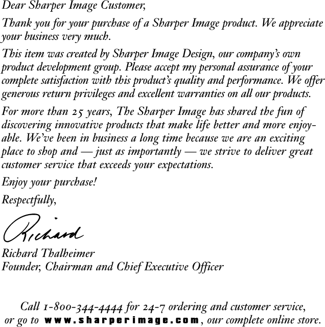 Dear Sharper Image Customer,Thank you for your purchase of a Sharper Image product. We appreciateyour business very much.This item was created by Sharper Image Design, our company’s ownproduct development group. Please accept my personal assurance of yourcomplete satisfaction with this product’s quality and performance. We offergenerous return privileges and excellent warranties on all our products.For more than 25 years, The Sharper Image has shared the fun of discovering innovative products that make life better and more enjoy-able. We’ve been in business a long time because we are an excitingplace to shop and — just as importantly — we strive to deliver great customer service that exceeds your expectations.Enjoy your purchase!Respectfully,Richard ThalheimerFounder, Chairman and Chief Executive OfficerCall 1-800-344-4444 for 24-7 ordering and customer service,or go to  , our complete online store.